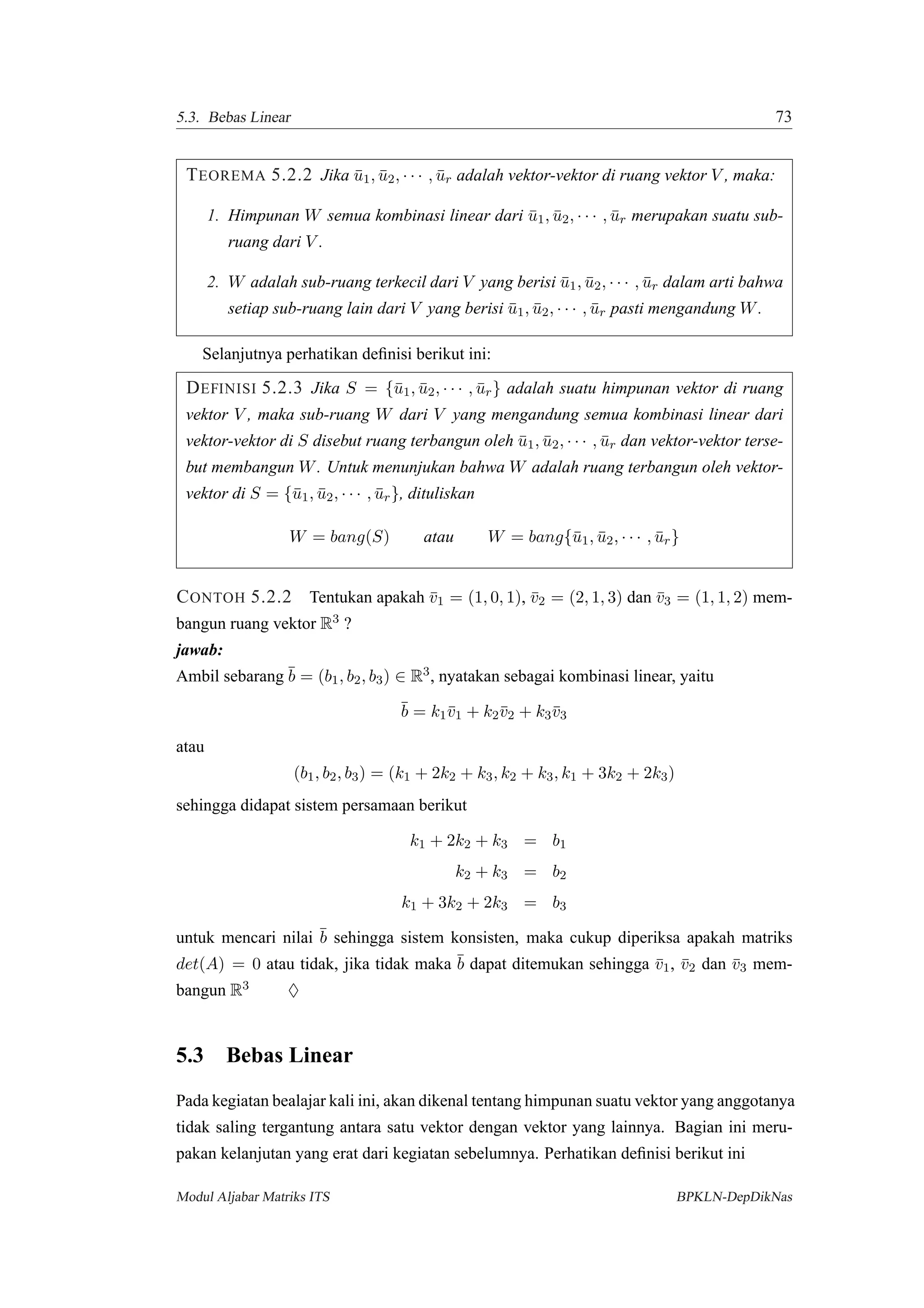 5.3. Bebas Linear 73
TEOREMA 5.2.2 Jika ¯u1, ¯u2, · · · , ¯ur adalah vektor-vektor di ruang vektor V , maka:
1. Himpunan W semua kombinasi linear dari ¯u1, ¯u2, · · · , ¯ur merupakan suatu sub-
ruang dari V .
2. W adalah sub-ruang terkecil dari V yang berisi ¯u1, ¯u2, · · · , ¯ur dalam arti bahwa
setiap sub-ruang lain dari V yang berisi ¯u1, ¯u2, · · · , ¯ur pasti mengandung W.
Selanjutnya perhatikan deﬁnisi berikut ini:
DEFINISI 5.2.3 Jika S = {¯u1, ¯u2, · · · , ¯ur} adalah suatu himpunan vektor di ruang
vektor V , maka sub-ruang W dari V yang mengandung semua kombinasi linear dari
vektor-vektor di S disebut ruang terbangun oleh ¯u1, ¯u2, · · · , ¯ur dan vektor-vektor terse-
but membangun W. Untuk menunjukan bahwa W adalah ruang terbangun oleh vektor-
vektor di S = {¯u1, ¯u2, · · · , ¯ur}, dituliskan
W = bang(S) atau W = bang{¯u1, ¯u2, · · · , ¯ur}
CONTOH 5.2.2 Tentukan apakah ¯v1 = (1, 0, 1), ¯v2 = (2, 1, 3) dan ¯v3 = (1, 1, 2) mem-
bangun ruang vektor R3 ?
jawab:
Ambil sebarang ¯b = (b1, b2, b3) ∈ R3, nyatakan sebagai kombinasi linear, yaitu
¯b = k1¯v1 + k2¯v2 + k3¯v3
atau
(b1, b2, b3) = (k1 + 2k2 + k3, k2 + k3, k1 + 3k2 + 2k3)
sehingga didapat sistem persamaan berikut
k1 + 2k2 + k3 = b1
k2 + k3 = b2
k1 + 3k2 + 2k3 = b3
untuk mencari nilai ¯b sehingga sistem konsisten, maka cukup diperiksa apakah matriks
det(A) = 0 atau tidak, jika tidak maka ¯b dapat ditemukan sehingga ¯v1, ¯v2 dan ¯v3 mem-
bangun R3 ♦
5.3 Bebas Linear
Pada kegiatan bealajar kali ini, akan dikenal tentang himpunan suatu vektor yang anggotanya
tidak saling tergantung antara satu vektor dengan vektor yang lainnya. Bagian ini meru-
pakan kelanjutan yang erat dari kegiatan sebelumnya. Perhatikan deﬁnisi berikut ini
Modul Aljabar Matriks ITS BPKLN-DepDikNas
 