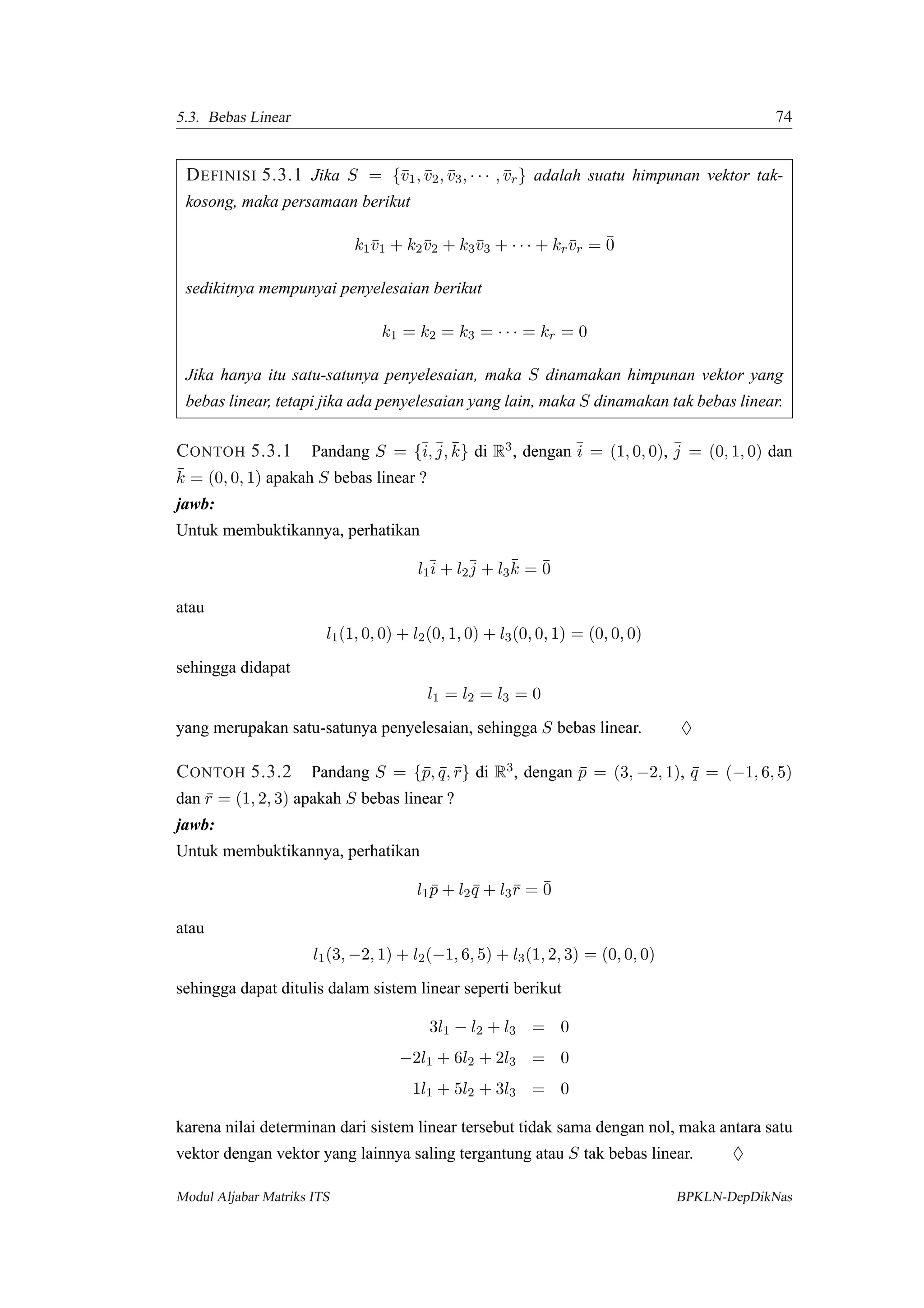 5.3. Bebas Linear 74
DEFINISI 5.3.1 Jika S = {¯v1, ¯v2, ¯v3, · · · , ¯vr} adalah suatu himpunan vektor tak-
kosong, maka persamaan berikut
k1¯v1 + k2¯v2 + k3¯v3 + · · · + kr¯vr = ¯0
sedikitnya mempunyai penyelesaian berikut
k1 = k2 = k3 = · · · = kr = 0
Jika hanya itu satu-satunya penyelesaian, maka S dinamakan himpunan vektor yang
bebas linear, tetapi jika ada penyelesaian yang lain, maka S dinamakan tak bebas linear.
CONTOH 5.3.1 Pandang S = {¯i, ¯j, ¯k} di R3, dengan ¯i = (1, 0, 0), ¯j = (0, 1, 0) dan
¯k = (0, 0, 1) apakah S bebas linear ?
jawb:
Untuk membuktikannya, perhatikan
l1
¯i + l2
¯j + l3
¯k = ¯0
atau
l1(1, 0, 0) + l2(0, 1, 0) + l3(0, 0, 1) = (0, 0, 0)
sehingga didapat
l1 = l2 = l3 = 0
yang merupakan satu-satunya penyelesaian, sehingga S bebas linear. ♦
CONTOH 5.3.2 Pandang S = {¯p, ¯q, ¯r} di R3, dengan ¯p = (3, −2, 1), ¯q = (−1, 6, 5)
dan ¯r = (1, 2, 3) apakah S bebas linear ?
jawb:
Untuk membuktikannya, perhatikan
l1 ¯p + l2 ¯q + l3¯r = ¯0
atau
l1(3, −2, 1) + l2(−1, 6, 5) + l3(1, 2, 3) = (0, 0, 0)
sehingga dapat ditulis dalam sistem linear seperti berikut
3l1 − l2 + l3 = 0
−2l1 + 6l2 + 2l3 = 0
1l1 + 5l2 + 3l3 = 0
karena nilai determinan dari sistem linear tersebut tidak sama dengan nol, maka antara satu
vektor dengan vektor yang lainnya saling tergantung atau S tak bebas linear. ♦
Modul Aljabar Matriks ITS BPKLN-DepDikNas
 