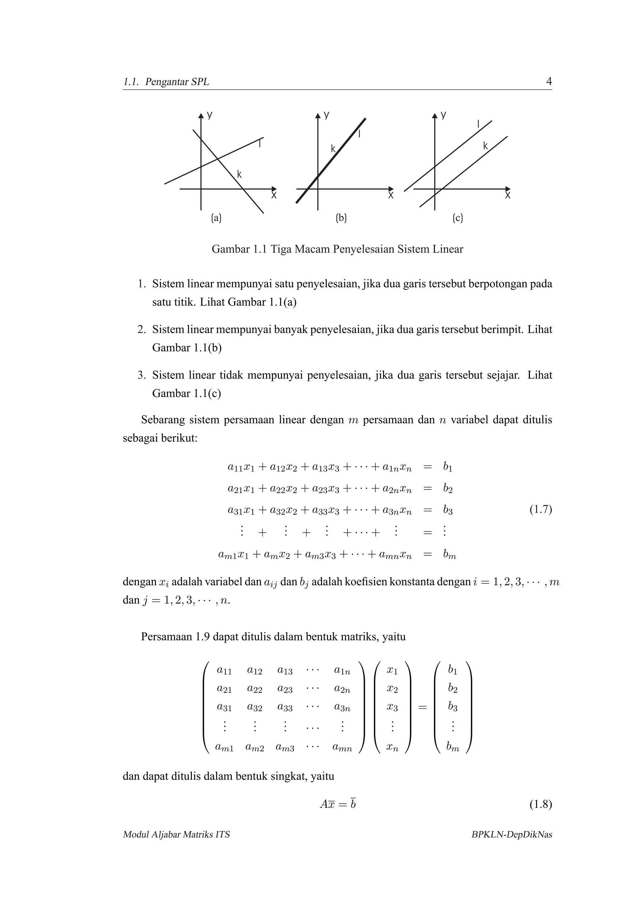 1.1. Pengantar SPL 4
x
y
l
k
x
y
l
k
x
y
l
k
( )a ( )b ( )c
Gambar 1.1 Tiga Macam Penyelesaian Sistem Linear
1. Sistem linear mempunyai satu penyelesaian, jika dua garis tersebut berpotongan pada
satu titik. Lihat Gambar 1.1(a)
2. Sistem linear mempunyai banyak penyelesaian, jika dua garis tersebut berimpit. Lihat
Gambar 1.1(b)
3. Sistem linear tidak mempunyai penyelesaian, jika dua garis tersebut sejajar. Lihat
Gambar 1.1(c)
Sebarang sistem persamaan linear dengan m persamaan dan n variabel dapat ditulis
sebagai berikut:
a11x1 + a12x2 + a13x3 + · · · + a1nxn = b1
a21x1 + a22x2 + a23x3 + · · · + a2nxn = b2
a31x1 + a32x2 + a33x3 + · · · + a3nxn = b3 (1.7)
... +
... +
... + · · · +
... =
...
am1x1 + amx2 + am3x3 + · · · + amnxn = bm
dengan xi adalah variabel dan aij dan bj adalah koeﬁsien konstanta dengan i = 1, 2, 3, · · · , m
dan j = 1, 2, 3, · · · , n.
Persamaan 1.9 dapat ditulis dalam bentuk matriks, yaitu









a11 a12 a13 · · · a1n
a21 a22 a23 · · · a2n
a31 a32 a33 · · · a3n
...
...
... · · ·
...
am1 am2 am3 · · · amn


















x1
x2
x3
...
xn









=









b1
b2
b3
...
bm









dan dapat ditulis dalam bentuk singkat, yaitu
Ax = b (1.8)
Modul Aljabar Matriks ITS BPKLN-DepDikNas
 