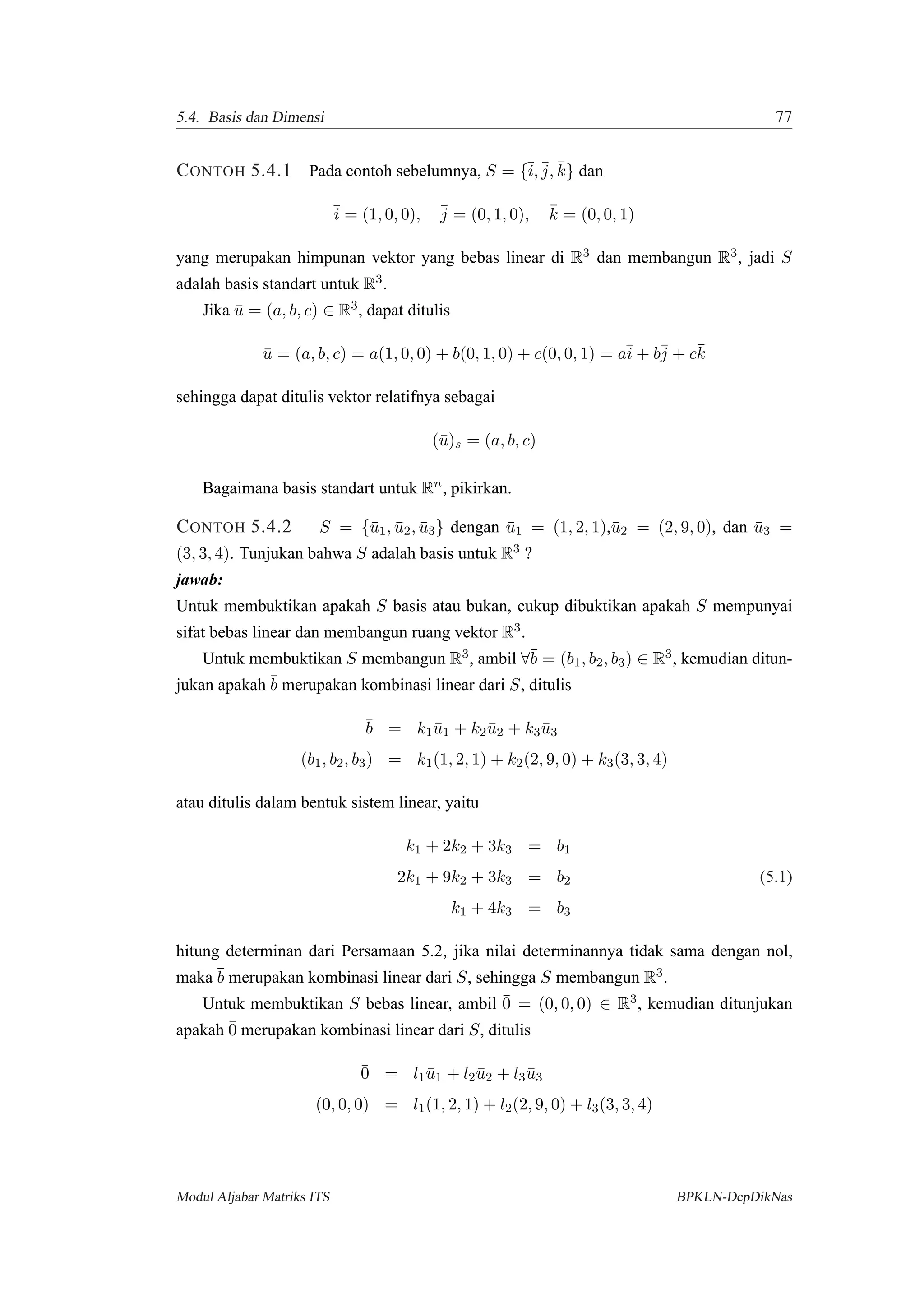 5.4. Basis dan Dimensi 77
CONTOH 5.4.1 Pada contoh sebelumnya, S = {¯i, ¯j, ¯k} dan
¯i = (1, 0, 0), ¯j = (0, 1, 0), ¯k = (0, 0, 1)
yang merupakan himpunan vektor yang bebas linear di R3 dan membangun R3, jadi S
adalah basis standart untuk R3.
Jika ¯u = (a, b, c) ∈ R3, dapat ditulis
¯u = (a, b, c) = a(1, 0, 0) + b(0, 1, 0) + c(0, 0, 1) = a¯i + b¯j + c¯k
sehingga dapat ditulis vektor relatifnya sebagai
(¯u)s = (a, b, c)
Bagaimana basis standart untuk Rn, pikirkan.
CONTOH 5.4.2 S = {¯u1, ¯u2, ¯u3} dengan ¯u1 = (1, 2, 1),¯u2 = (2, 9, 0), dan ¯u3 =
(3, 3, 4). Tunjukan bahwa S adalah basis untuk R3 ?
jawab:
Untuk membuktikan apakah S basis atau bukan, cukup dibuktikan apakah S mempunyai
sifat bebas linear dan membangun ruang vektor R3.
Untuk membuktikan S membangun R3, ambil ∀¯b = (b1, b2, b3) ∈ R3, kemudian ditun-
jukan apakah ¯b merupakan kombinasi linear dari S, ditulis
¯b = k1 ¯u1 + k2¯u2 + k3 ¯u3
(b1, b2, b3) = k1(1, 2, 1) + k2(2, 9, 0) + k3(3, 3, 4)
atau ditulis dalam bentuk sistem linear, yaitu
k1 + 2k2 + 3k3 = b1
2k1 + 9k2 + 3k3 = b2 (5.1)
k1 + 4k3 = b3
hitung determinan dari Persamaan 5.2, jika nilai determinannya tidak sama dengan nol,
maka ¯b merupakan kombinasi linear dari S, sehingga S membangun R3.
Untuk membuktikan S bebas linear, ambil ¯0 = (0, 0, 0) ∈ R3, kemudian ditunjukan
apakah ¯0 merupakan kombinasi linear dari S, ditulis
¯0 = l1 ¯u1 + l2¯u2 + l3 ¯u3
(0, 0, 0) = l1(1, 2, 1) + l2(2, 9, 0) + l3(3, 3, 4)
Modul Aljabar Matriks ITS BPKLN-DepDikNas
 