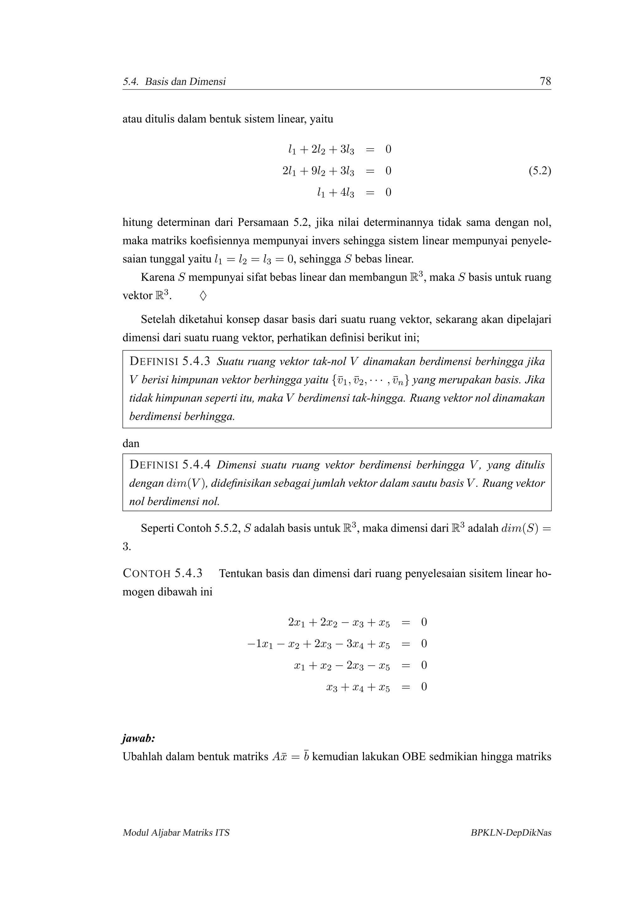 5.4. Basis dan Dimensi 78
atau ditulis dalam bentuk sistem linear, yaitu
l1 + 2l2 + 3l3 = 0
2l1 + 9l2 + 3l3 = 0 (5.2)
l1 + 4l3 = 0
hitung determinan dari Persamaan 5.2, jika nilai determinannya tidak sama dengan nol,
maka matriks koeﬁsiennya mempunyai invers sehingga sistem linear mempunyai penyele-
saian tunggal yaitu l1 = l2 = l3 = 0, sehingga S bebas linear.
Karena S mempunyai sifat bebas linear dan membangun R3, maka S basis untuk ruang
vektor R3. ♦
Setelah diketahui konsep dasar basis dari suatu ruang vektor, sekarang akan dipelajari
dimensi dari suatu ruang vektor, perhatikan deﬁnisi berikut ini;
DEFINISI 5.4.3 Suatu ruang vektor tak-nol V dinamakan berdimensi berhingga jika
V berisi himpunan vektor berhingga yaitu {¯v1, ¯v2, · · · , ¯vn} yang merupakan basis. Jika
tidak himpunan seperti itu, maka V berdimensi tak-hingga. Ruang vektor nol dinamakan
berdimensi berhingga.
dan
DEFINISI 5.4.4 Dimensi suatu ruang vektor berdimensi berhingga V , yang ditulis
dengan dim(V ), dideﬁnisikan sebagai jumlah vektor dalam sautu basis V . Ruang vektor
nol berdimensi nol.
Seperti Contoh 5.5.2, S adalah basis untuk R3, maka dimensi dari R3 adalah dim(S) =
3.
CONTOH 5.4.3 Tentukan basis dan dimensi dari ruang penyelesaian sisitem linear ho-
mogen dibawah ini
2x1 + 2x2 − x3 + x5 = 0
−1x1 − x2 + 2x3 − 3x4 + x5 = 0
x1 + x2 − 2x3 − x5 = 0
x3 + x4 + x5 = 0
jawab:
Ubahlah dalam bentuk matriks A¯x = ¯b kemudian lakukan OBE sedmikian hingga matriks
Modul Aljabar Matriks ITS BPKLN-DepDikNas
 