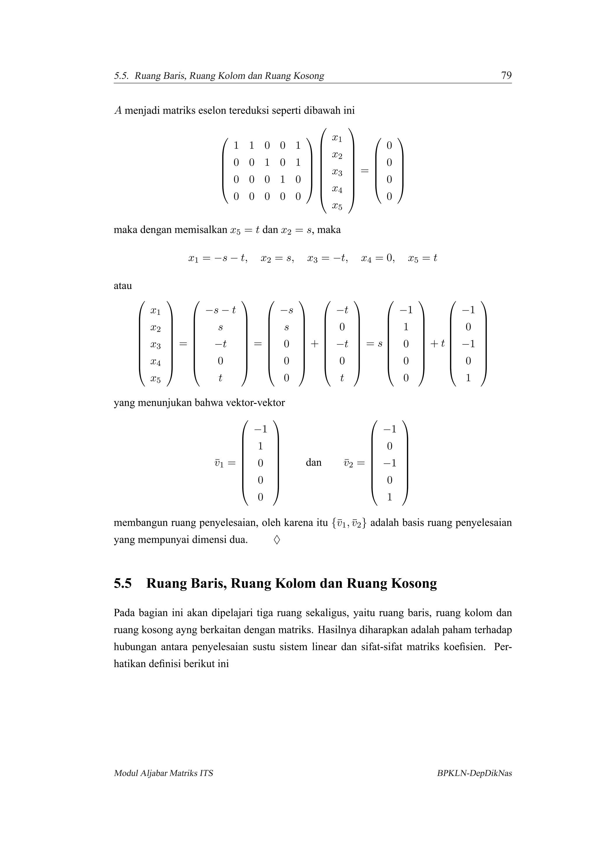 5.5. Ruang Baris, Ruang Kolom dan Ruang Kosong 79
A menjadi matriks eselon tereduksi seperti dibawah ini






1 1 0 0 1
0 0 1 0 1
0 0 0 1 0
0 0 0 0 0















x1
x2
x3
x4
x5









=






0
0
0
0






maka dengan memisalkan x5 = t dan x2 = s, maka
x1 = −s − t, x2 = s, x3 = −t, x4 = 0, x5 = t
atau









x1
x2
x3
x4
x5









=









−s − t
s
−t
0
t









=









−s
s
0
0
0









+









−t
0
−t
0
t









= s









−1
1
0
0
0









+ t









−1
0
−1
0
1









yang menunjukan bahwa vektor-vektor
¯v1 =









−1
1
0
0
0









dan ¯v2 =









−1
0
−1
0
1









membangun ruang penyelesaian, oleh karena itu {¯v1, ¯v2} adalah basis ruang penyelesaian
yang mempunyai dimensi dua. ♦
5.5 Ruang Baris, Ruang Kolom dan Ruang Kosong
Pada bagian ini akan dipelajari tiga ruang sekaligus, yaitu ruang baris, ruang kolom dan
ruang kosong ayng berkaitan dengan matriks. Hasilnya diharapkan adalah paham terhadap
hubungan antara penyelesaian sustu sistem linear dan sifat-sifat matriks koeﬁsien. Per-
hatikan deﬁnisi berikut ini
Modul Aljabar Matriks ITS BPKLN-DepDikNas
 
