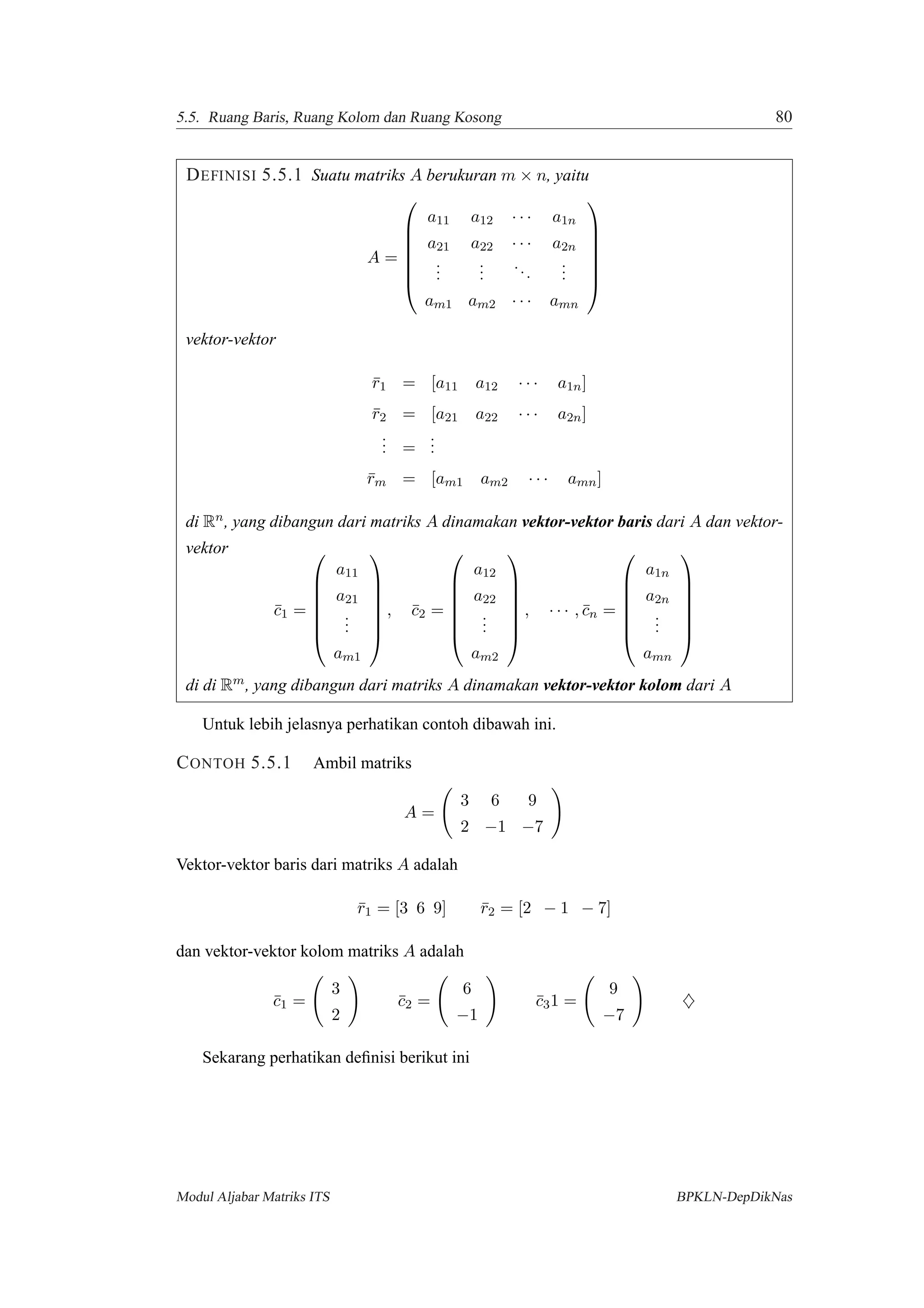 5.5. Ruang Baris, Ruang Kolom dan Ruang Kosong 80
DEFINISI 5.5.1 Suatu matriks A berukuran m × n, yaitu
A =







a11 a12 · · · a1n
a21 a22 · · · a2n
...
...
...
...
am1 am2 · · · amn







vektor-vektor
¯r1 = [a11 a12 · · · a1n]
¯r2 = [a21 a22 · · · a2n]
... =
...
¯rm = [am1 am2 · · · amn]
di Rn, yang dibangun dari matriks A dinamakan vektor-vektor baris dari A dan vektor-
vektor
¯c1 =







a11
a21
...
am1







, ¯c2 =







a12
a22
...
am2







, · · · , ¯cn =







a1n
a2n
...
amn







di di Rm, yang dibangun dari matriks A dinamakan vektor-vektor kolom dari A
Untuk lebih jelasnya perhatikan contoh dibawah ini.
CONTOH 5.5.1 Ambil matriks
A =
3 6 9
2 −1 −7
Vektor-vektor baris dari matriks A adalah
¯r1 = [3 6 9] ¯r2 = [2 − 1 − 7]
dan vektor-vektor kolom matriks A adalah
¯c1 =
3
2
¯c2 =
6
−1
¯c31 =
9
−7
♦
Sekarang perhatikan deﬁnisi berikut ini
Modul Aljabar Matriks ITS BPKLN-DepDikNas
 