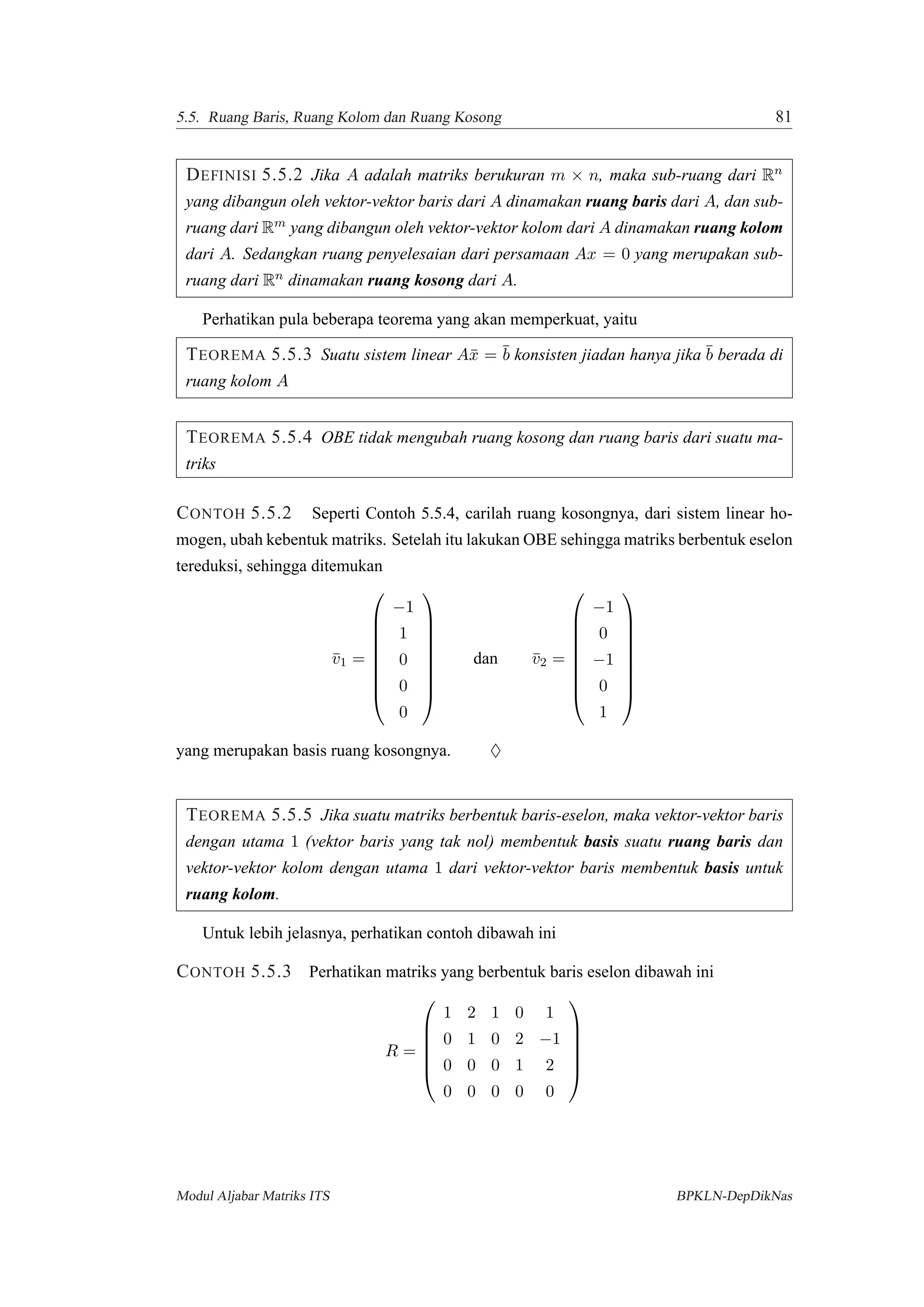 5.5. Ruang Baris, Ruang Kolom dan Ruang Kosong 81
DEFINISI 5.5.2 Jika A adalah matriks berukuran m × n, maka sub-ruang dari Rn
yang dibangun oleh vektor-vektor baris dari A dinamakan ruang baris dari A, dan sub-
ruang dari Rm yang dibangun oleh vektor-vektor kolom dari A dinamakan ruang kolom
dari A. Sedangkan ruang penyelesaian dari persamaan Ax = 0 yang merupakan sub-
ruang dari Rn dinamakan ruang kosong dari A.
Perhatikan pula beberapa teorema yang akan memperkuat, yaitu
TEOREMA 5.5.3 Suatu sistem linear A¯x = ¯b konsisten jiadan hanya jika ¯b berada di
ruang kolom A
TEOREMA 5.5.4 OBE tidak mengubah ruang kosong dan ruang baris dari suatu ma-
triks
CONTOH 5.5.2 Seperti Contoh 5.5.4, carilah ruang kosongnya, dari sistem linear ho-
mogen, ubah kebentuk matriks. Setelah itu lakukan OBE sehingga matriks berbentuk eselon
tereduksi, sehingga ditemukan
¯v1 =









−1
1
0
0
0









dan ¯v2 =









−1
0
−1
0
1









yang merupakan basis ruang kosongnya. ♦
TEOREMA 5.5.5 Jika suatu matriks berbentuk baris-eselon, maka vektor-vektor baris
dengan utama 1 (vektor baris yang tak nol) membentuk basis suatu ruang baris dan
vektor-vektor kolom dengan utama 1 dari vektor-vektor baris membentuk basis untuk
ruang kolom.
Untuk lebih jelasnya, perhatikan contoh dibawah ini
CONTOH 5.5.3 Perhatikan matriks yang berbentuk baris eselon dibawah ini
R =






1 2 1 0 1
0 1 0 2 −1
0 0 0 1 2
0 0 0 0 0






Modul Aljabar Matriks ITS BPKLN-DepDikNas
 