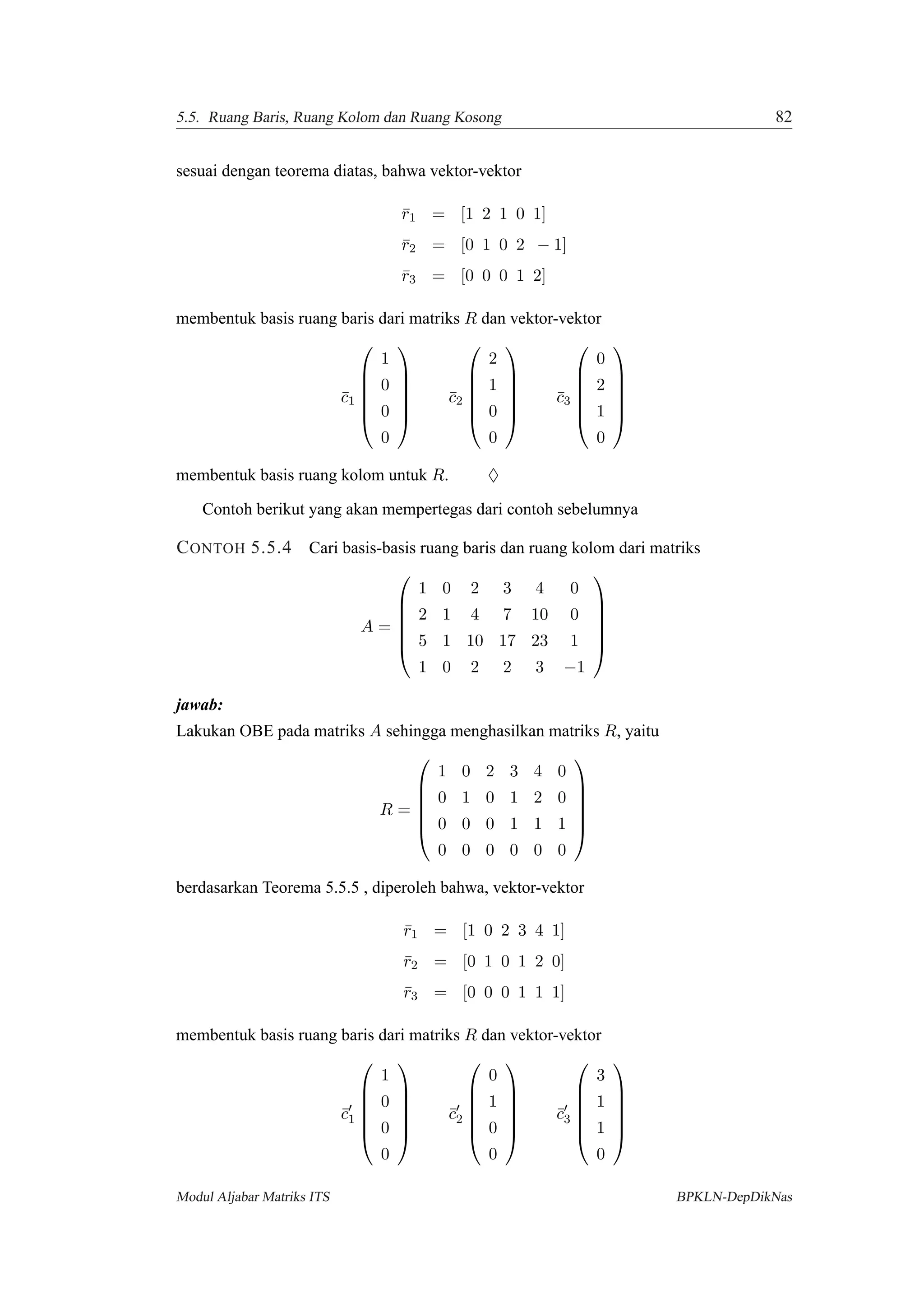 5.5. Ruang Baris, Ruang Kolom dan Ruang Kosong 82
sesuai dengan teorema diatas, bahwa vektor-vektor
¯r1 = [1 2 1 0 1]
¯r2 = [0 1 0 2 − 1]
¯r3 = [0 0 0 1 2]
membentuk basis ruang baris dari matriks R dan vektor-vektor
¯c1






1
0
0
0






¯c2






2
1
0
0






¯c3






0
2
1
0






membentuk basis ruang kolom untuk R. ♦
Contoh berikut yang akan mempertegas dari contoh sebelumnya
CONTOH 5.5.4 Cari basis-basis ruang baris dan ruang kolom dari matriks
A =






1 0 2 3 4 0
2 1 4 7 10 0
5 1 10 17 23 1
1 0 2 2 3 −1






jawab:
Lakukan OBE pada matriks A sehingga menghasilkan matriks R, yaitu
R =






1 0 2 3 4 0
0 1 0 1 2 0
0 0 0 1 1 1
0 0 0 0 0 0






berdasarkan Teorema 5.5.5 , diperoleh bahwa, vektor-vektor
¯r1 = [1 0 2 3 4 1]
¯r2 = [0 1 0 1 2 0]
¯r3 = [0 0 0 1 1 1]
membentuk basis ruang baris dari matriks R dan vektor-vektor
¯c1






1
0
0
0






¯c2






0
1
0
0






¯c3






3
1
1
0






Modul Aljabar Matriks ITS BPKLN-DepDikNas
 