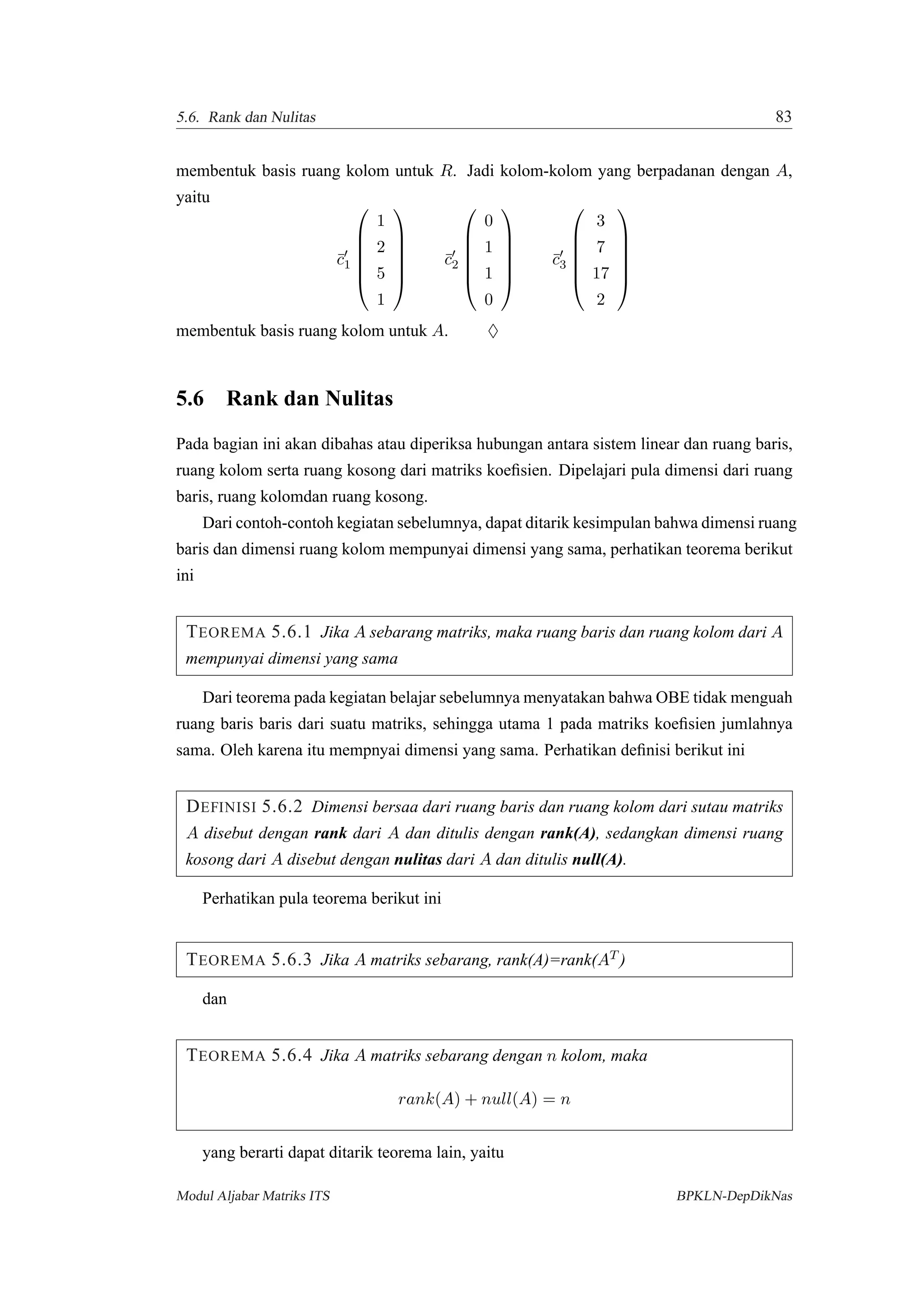 5.6. Rank dan Nulitas 83
membentuk basis ruang kolom untuk R. Jadi kolom-kolom yang berpadanan dengan A,
yaitu
¯c1






1
2
5
1






¯c2






0
1
1
0






¯c3






3
7
17
2






membentuk basis ruang kolom untuk A. ♦
5.6 Rank dan Nulitas
Pada bagian ini akan dibahas atau diperiksa hubungan antara sistem linear dan ruang baris,
ruang kolom serta ruang kosong dari matriks koeﬁsien. Dipelajari pula dimensi dari ruang
baris, ruang kolomdan ruang kosong.
Dari contoh-contoh kegiatan sebelumnya, dapat ditarik kesimpulan bahwa dimensi ruang
baris dan dimensi ruang kolom mempunyai dimensi yang sama, perhatikan teorema berikut
ini
TEOREMA 5.6.1 Jika A sebarang matriks, maka ruang baris dan ruang kolom dari A
mempunyai dimensi yang sama
Dari teorema pada kegiatan belajar sebelumnya menyatakan bahwa OBE tidak menguah
ruang baris baris dari suatu matriks, sehingga utama 1 pada matriks koeﬁsien jumlahnya
sama. Oleh karena itu mempnyai dimensi yang sama. Perhatikan deﬁnisi berikut ini
DEFINISI 5.6.2 Dimensi bersaa dari ruang baris dan ruang kolom dari sutau matriks
A disebut dengan rank dari A dan ditulis dengan rank(A), sedangkan dimensi ruang
kosong dari A disebut dengan nulitas dari A dan ditulis null(A).
Perhatikan pula teorema berikut ini
TEOREMA 5.6.3 Jika A matriks sebarang, rank(A)=rank(AT )
dan
TEOREMA 5.6.4 Jika A matriks sebarang dengan n kolom, maka
rank(A) + null(A) = n
yang berarti dapat ditarik teorema lain, yaitu
Modul Aljabar Matriks ITS BPKLN-DepDikNas
 