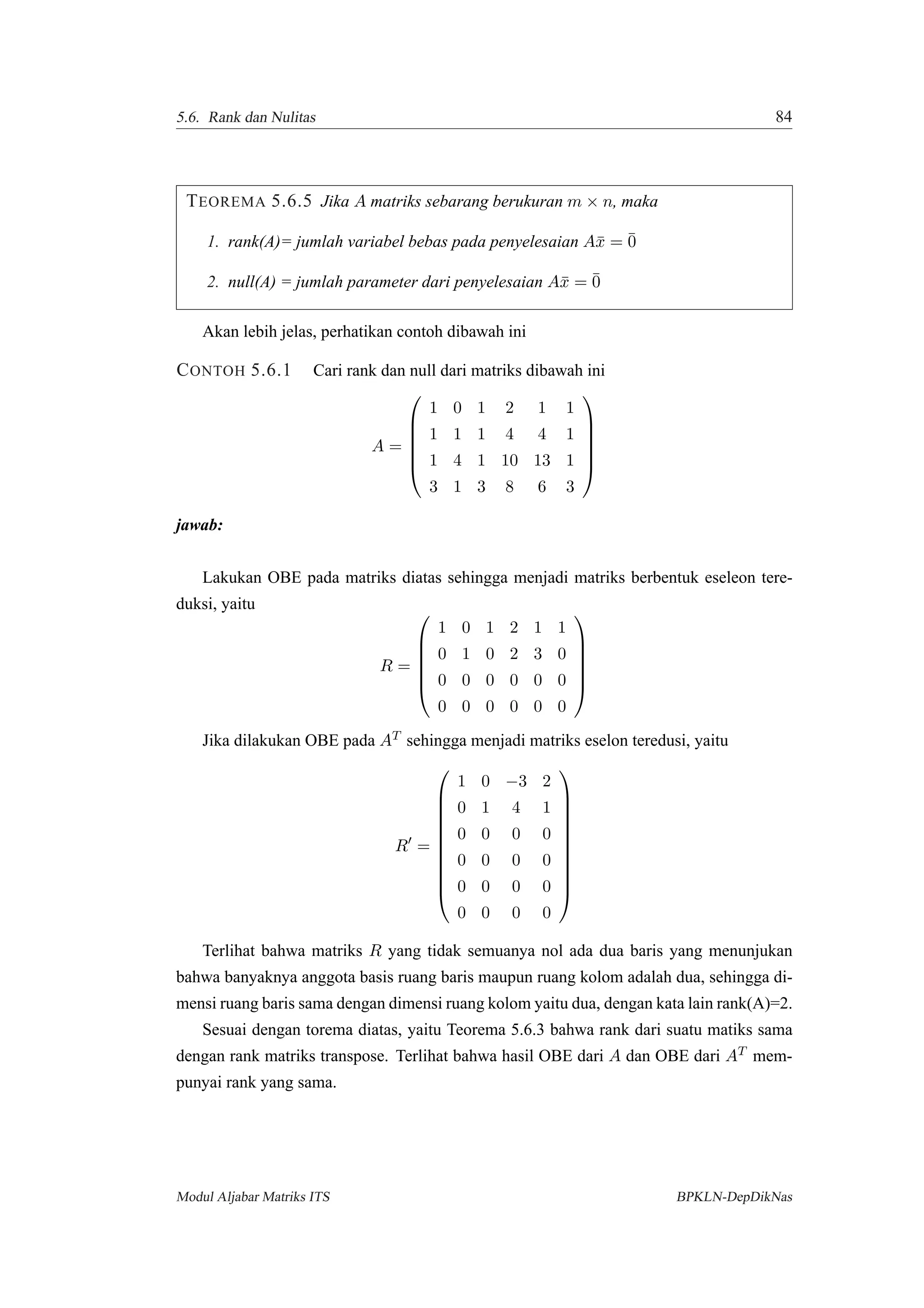 5.6. Rank dan Nulitas 84
TEOREMA 5.6.5 Jika A matriks sebarang berukuran m × n, maka
1. rank(A)= jumlah variabel bebas pada penyelesaian A¯x = ¯0
2. null(A) = jumlah parameter dari penyelesaian A¯x = ¯0
Akan lebih jelas, perhatikan contoh dibawah ini
CONTOH 5.6.1 Cari rank dan null dari matriks dibawah ini
A =






1 0 1 2 1 1
1 1 1 4 4 1
1 4 1 10 13 1
3 1 3 8 6 3






jawab:
Lakukan OBE pada matriks diatas sehingga menjadi matriks berbentuk eseleon tere-
duksi, yaitu
R =






1 0 1 2 1 1
0 1 0 2 3 0
0 0 0 0 0 0
0 0 0 0 0 0






Jika dilakukan OBE pada AT sehingga menjadi matriks eselon teredusi, yaitu
R =











1 0 −3 2
0 1 4 1
0 0 0 0
0 0 0 0
0 0 0 0
0 0 0 0











Terlihat bahwa matriks R yang tidak semuanya nol ada dua baris yang menunjukan
bahwa banyaknya anggota basis ruang baris maupun ruang kolom adalah dua, sehingga di-
mensi ruang baris sama dengan dimensi ruang kolom yaitu dua, dengan kata lain rank(A)=2.
Sesuai dengan torema diatas, yaitu Teorema 5.6.3 bahwa rank dari suatu matiks sama
dengan rank matriks transpose. Terlihat bahwa hasil OBE dari A dan OBE dari AT mem-
punyai rank yang sama.
Modul Aljabar Matriks ITS BPKLN-DepDikNas
 