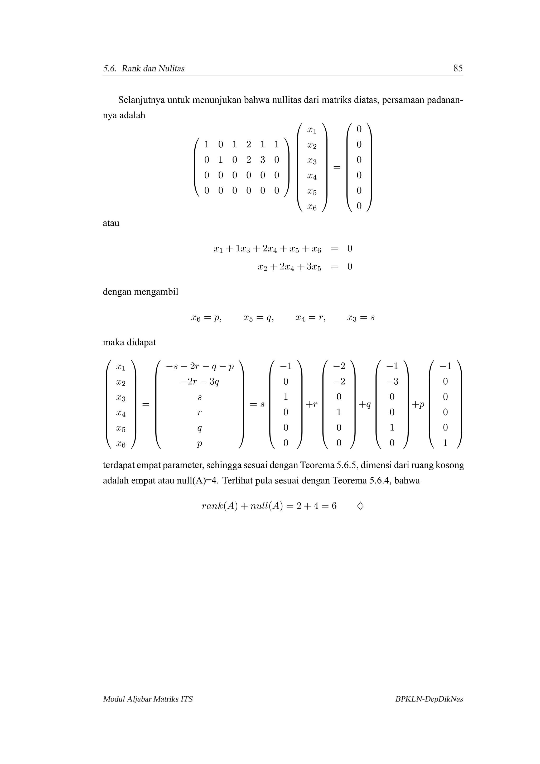 5.6. Rank dan Nulitas 85
Selanjutnya untuk menunjukan bahwa nullitas dari matriks diatas, persamaan padanan-
nya adalah






1 0 1 2 1 1
0 1 0 2 3 0
0 0 0 0 0 0
0 0 0 0 0 0

















x1
x2
x3
x4
x5
x6











=











0
0
0
0
0
0











atau
x1 + 1x3 + 2x4 + x5 + x6 = 0
x2 + 2x4 + 3x5 = 0
dengan mengambil
x6 = p, x5 = q, x4 = r, x3 = s
maka didapat











x1
x2
x3
x4
x5
x6











=











−s − 2r − q − p
−2r − 3q
s
r
q
p











= s











−1
0
1
0
0
0











+r











−2
−2
0
1
0
0











+q











−1
−3
0
0
1
0











+p











−1
0
0
0
0
1











terdapat empat parameter, sehingga sesuai dengan Teorema 5.6.5, dimensi dari ruang kosong
adalah empat atau null(A)=4. Terlihat pula sesuai dengan Teorema 5.6.4, bahwa
rank(A) + null(A) = 2 + 4 = 6 ♦
Modul Aljabar Matriks ITS BPKLN-DepDikNas
 