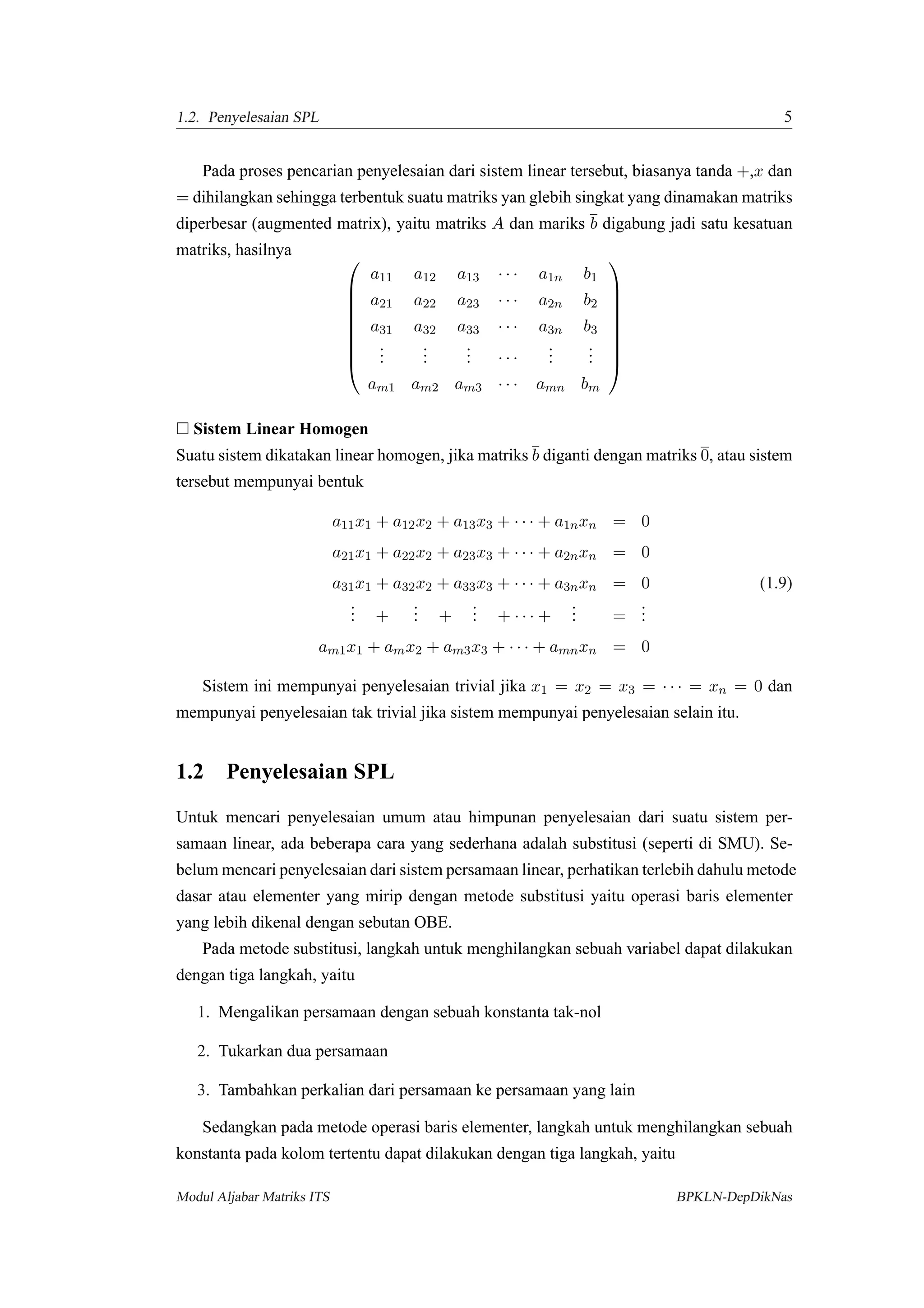 1.2. Penyelesaian SPL 5
Pada proses pencarian penyelesaian dari sistem linear tersebut, biasanya tanda +,x dan
= dihilangkan sehingga terbentuk suatu matriks yan glebih singkat yang dinamakan matriks
diperbesar (augmented matrix), yaitu matriks A dan mariks b digabung jadi satu kesatuan
matriks, hasilnya 








a11 a12 a13 · · · a1n b1
a21 a22 a23 · · · a2n b2
a31 a32 a33 · · · a3n b3
...
...
... · · ·
...
...
am1 am2 am3 · · · amn bm









Sistem Linear Homogen
Suatu sistem dikatakan linear homogen, jika matriks b diganti dengan matriks 0, atau sistem
tersebut mempunyai bentuk
a11x1 + a12x2 + a13x3 + · · · + a1nxn = 0
a21x1 + a22x2 + a23x3 + · · · + a2nxn = 0
a31x1 + a32x2 + a33x3 + · · · + a3nxn = 0 (1.9)
... +
... +
... + · · · +
... =
...
am1x1 + amx2 + am3x3 + · · · + amnxn = 0
Sistem ini mempunyai penyelesaian trivial jika x1 = x2 = x3 = · · · = xn = 0 dan
mempunyai penyelesaian tak trivial jika sistem mempunyai penyelesaian selain itu.
1.2 Penyelesaian SPL
Untuk mencari penyelesaian umum atau himpunan penyelesaian dari suatu sistem per-
samaan linear, ada beberapa cara yang sederhana adalah substitusi (seperti di SMU). Se-
belum mencari penyelesaian dari sistem persamaan linear, perhatikan terlebih dahulu metode
dasar atau elementer yang mirip dengan metode substitusi yaitu operasi baris elementer
yang lebih dikenal dengan sebutan OBE.
Pada metode substitusi, langkah untuk menghilangkan sebuah variabel dapat dilakukan
dengan tiga langkah, yaitu
1. Mengalikan persamaan dengan sebuah konstanta tak-nol
2. Tukarkan dua persamaan
3. Tambahkan perkalian dari persamaan ke persamaan yang lain
Sedangkan pada metode operasi baris elementer, langkah untuk menghilangkan sebuah
konstanta pada kolom tertentu dapat dilakukan dengan tiga langkah, yaitu
Modul Aljabar Matriks ITS BPKLN-DepDikNas
 