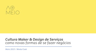 Cultura Maker & Design de Serviços
como novas formas de se fazer negócios
Maio 2015 / Modul Cwk
 
