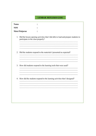 Nama :
NIM :
Mata Pelajaran :
1. Did the lesson opening activities that I did able to lead and prepare students to
participate in the class properly?
........................................................................................................................
........................................................................................................................
........................................................................................................................
........................................................................................................................
2. Did the students respond to the materials I presented as expected?
........................................................................................................................
........................................................................................................................
........................................................................................................................
........................................................................................................................
3. How did students respond to the learning tools that were used?
................................................................................................................................
................................................................................................................................
................................................................................................................................
................................................................................................................................
4. How did the students respond to the learning activities that I designed?
........................................................................................................................
........................................................................................................................
........................................................................................................................
........................................................................................................................
LEMBAR REFLEKSI GURU
 