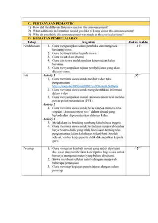 C. PERTANYAAN PEMANTIK
1) How did the different listeners react to this announcement?
2) What additional information would you like to know about this announcement?
3) Why do you think this announcement was made at this particular time?
D. KEGIATAN PEMBELAJARAN
Tahap Kegiatan Alokasi waktu
Pendahuluan 1. Guru mengucapkan salam pembuka dan mengecek
kesiapan siswa.
2. Guru bertanya kabar kepada siswa.
3. Guru melakukan absensi
4. Guru dan siswa melaksanakan kesepakatan kelas
bersama.
5. Guru menyampaikan tujuan pembelajaran yang akan
dicapai siswa.
10’’
Inti Activity 1
1. Guru meminta siswa untuk melihat video teks
pengumuman
https://youtu.be/RP9zmsK98FQ?si=CC2urAq0L5kZ0wbr
2. Guru meminta siswa untuk mengidentifikasi informasi
dalam video
3. Guru menyampaikan materi Announcement text melalui
power point presentation (PPT)
Activity 2
4. Guru meminta siswa untuk berkelompok menulis teks
singkat “Announcement text” dalam situasi yang
berbeda dan dipresentasikan didepan kelas.
Activity 3
5. Melakukan ice breaking sambung kata bahasa inggris
6. Guru meminta siswa untuk berdiskusi menjawab lembar
kerja peserta didik yang telah disediakan tentang teks
pengumuman dalam kehidupan sehari-hari. Setelah
selesai, lembar kerja peserta didik dikumpulkan kepada
guru.
55’’
Penutup 1. Guru mengulas kembali materi yang sudah dipelajari
dari awal dan memberikan kesempatan bagi siswa untuk
bertanya mengenai materi yang belum dipahami.
2. Siswa membuat refleksi tertulis dengan menjawab
beberapa pertanyaan
3. Guru menutup kegiatan pembelajaran dengan salam
penutup
15’’
 