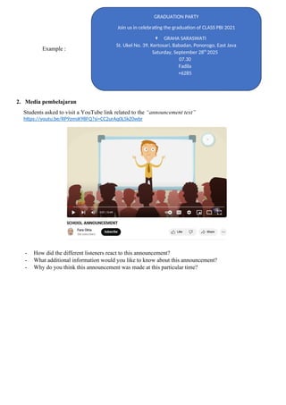 Example :
2. Media pembelajaran
Students asked to visit a YouTube link related to the “announcement text”
https://youtu.be/RP9zmsK98FQ?si=CC2urAq0L5kZ0wbr
- How did the different listeners react to this announcement?
- What additional information would you like to know about this announcement?
- Why do you think this announcement was made at this particular time?
GRADUATION PARTY
Join us in celebrating the graduation of CLASS PBI 2021
GRAHA SARASWATI
St. Ukel No. 39, Kertosari, Babadan, Ponorogo, East Java
Saturday, September 28th
2025
07.30
Fadila
+6285
 