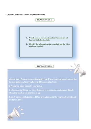 3. Students Worksheet (Lembar Kerja Peserta Didik)
LKPD (ACTIVITY 1)
LKPD (ACTIVITY 2)
Make a short Announcement text with your friend in group about one of the
themes below, where you have a difference situation.
1. Prepare a plain paper in your group
2. Make one sentence for each students in ten seconds, raise your hands
when the teacher set the time is up
3. Start from one students and then give your paper to your next friend until
the text is done
1. Watch a video conversation about Announcement
Text on the following link:
https://youtu.be/RP9zmsK98FQ?si=CC2urAq0L5kZ0wbr
2. Identify the information that contain from the video
you have watched.
 