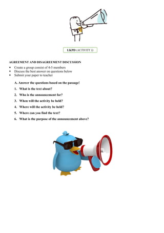 LKPD (ACTIVITY 3)
AGREEMENT AND DISAGREEMENT DISCUSSION
 Create a group consist of 4-5 members
 Discuss the best answer on questions below
 Submit your paper to teacher
A. Answer the questions based on the passage!
1. What is the text about?
2. Who is the announcement for?
3. When will the activity be held?
4. Where will the activity be held?
5. Where can you find the text?
6. What is the purpose of the announcement above?
 