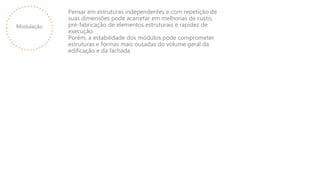 Modulação
Pensar em estruturas independentes e com repetição de
suas dimensões pode acarretar em melhorias de custo,
pré-fabricação de elementos estruturais e rapidez de
execução.
Porém, a estabilidade dos módulos pode comprometer
estruturas e formas mais ousadas do volume geral da
edificação e da fachada
 