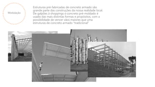 Modulação
Estruturas pré-fabricadas de concreto armado são
grande parte das construções da nossa realidade local.
De galpões à shoppings o concreto pré-moldado é
usado das mais distintas formas e propósitos, com a
possibilidade de vencer vãos maiores que uma
estruturas de concreto armado “tradicional”
 