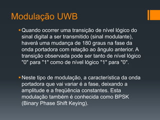 Modulação UWB 
Quando ocorrer uma transição de nível lógico do sinal digital a ser transmitido (sinal modulante), haverá uma mudança de 180 graus na fase da onda portadora com relação ao ângulo anterior. A transição observada pode ser tanto de nível lógico "0" para "1" como de nível lógico "1" para "0". 
Neste tipo de modulação, a característica da onda portadora que vai variar é a fase, deixando a amplitude e a freqüência constantes. Esta modulação também é conhecida como BPSK (Binary Phase Shift Keying).  