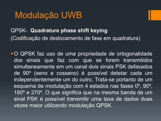 Modulação UWB 
QPSK- Quadrature phase shift keying 
(Codificação de deslocamento de fase em quadratura) 
O QPSK faz uso de uma propriedade de ortogonalidade dos sinais que faz com que se forem transmitidos simultaneamente em um canal dois sinais PSK defasados de 90º (seno e cosseno) é possível detetar cada um independentemente um do outro. Trata-se portanto de um esquema de modulação com 4 estados nas fases 0º, 90º, 180º e 270º. O que significa que na mesma banda de um sinal PSK é possível transmitir uma taxa de dados duas vezes maior utilizando modulação QPSK.  