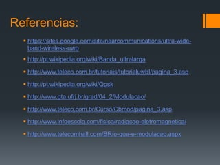 Referencias: 
https://sites.google.com/site/nearcommunications/ultra-wide- band-wireless-uwb 
http://pt.wikipedia.org/wiki/Banda_ultralarga 
http://www.teleco.com.br/tutoriais/tutorialuwbI/pagina_3.asp 
http://pt.wikipedia.org/wiki/Qpsk 
http://www.gta.ufrj.br/grad/04_2/Modulacao/ 
http://www.teleco.com.br/Curso/Cbmod/pagina_3.asp 
http://www.infoescola.com/fisica/radiacao-eletromagnetica/ 
http://www.telecomhall.com/BR/o-que-e-modulacao.aspx 
