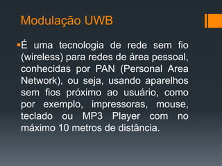 Modulação UWB 
É uma tecnologia de rede sem fio (wireless) para redes de área pessoal, conhecidas por PAN (Personal Area Network), ou seja, usando aparelhos sem fios próximo ao usuário, como por exemplo, impressoras, mouse, teclado ou MP3 Player com no máximo 10 metros de distância.  