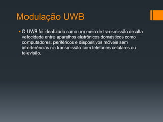 Modulação UWB 
O UWB foi idealizado como um meio de transmissão de alta velocidade entre aparelhos eletrônicos domésticos como computadores, periféricos e dispositivos móveis sem interferências na transmissão com telefones celulares ou televisão.  