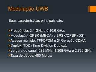 Modulação UWB 
Suas características principais são: 
Frequência: 3,1 GHz até 10,6 GHz; 
Modulação: QPSK (MBOA) e BPSK/QPSK (DS); 
Acesso múltiplo: TFI/OFDM e 3ª Geração CDMA; 
Duplex: TDD (Time Division Duplex); 
Largura do canal: 528 MHz, 1,368 GHz e 2,736 GHz; 
Taxa de dados: 480 Mbit/s.  