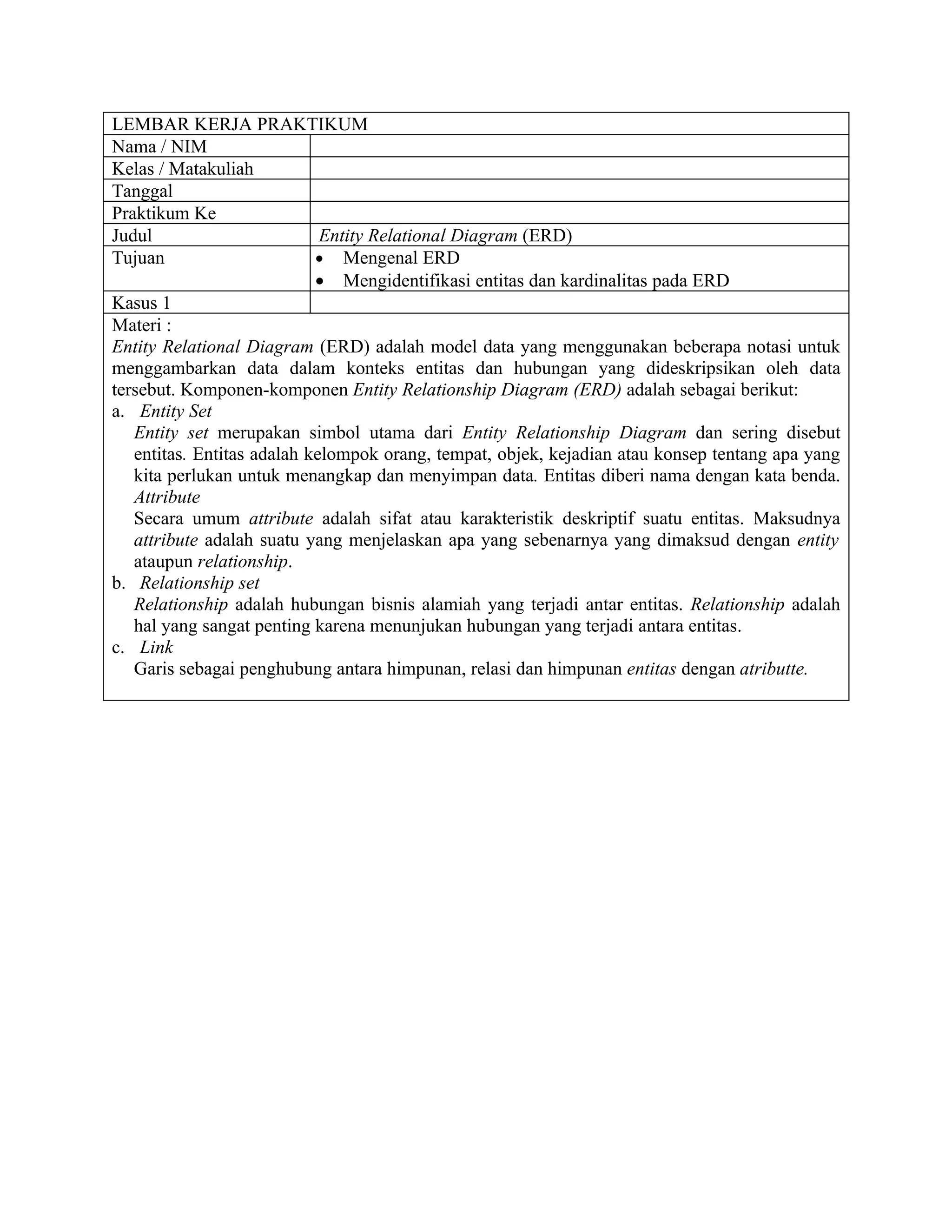 LEMBAR KERJA PRAKTIKUM
Nama / NIM
Kelas / Matakuliah
Tanggal
Praktikum Ke
Judul                        Entity Relational Diagram (ERD)
Tujuan                      • Mengenal ERD
                            • Mengidentifikasi entitas dan kardinalitas pada ERD
Kasus 1
Materi :
Entity Relational Diagram (ERD) adalah model data yang menggunakan beberapa notasi untuk
menggambarkan data dalam konteks entitas dan hubungan yang dideskripsikan oleh data
tersebut. Komponen-komponen Entity Relationship Diagram (ERD) adalah sebagai berikut:
a. Entity Set
   Entity set merupakan simbol utama dari Entity Relationship Diagram dan sering disebut
   entitas. Entitas adalah kelompok orang, tempat, objek, kejadian atau konsep tentang apa yang
   kita perlukan untuk menangkap dan menyimpan data. Entitas diberi nama dengan kata benda.
   Attribute
   Secara umum attribute adalah sifat atau karakteristik deskriptif suatu entitas. Maksudnya
   attribute adalah suatu yang menjelaskan apa yang sebenarnya yang dimaksud dengan entity
   ataupun relationship.
b. Relationship set
   Relationship adalah hubungan bisnis alamiah yang terjadi antar entitas. Relationship adalah
   hal yang sangat penting karena menunjukan hubungan yang terjadi antara entitas.
c. Link
   Garis sebagai penghubung antara himpunan, relasi dan himpunan entitas dengan atributte.
 
