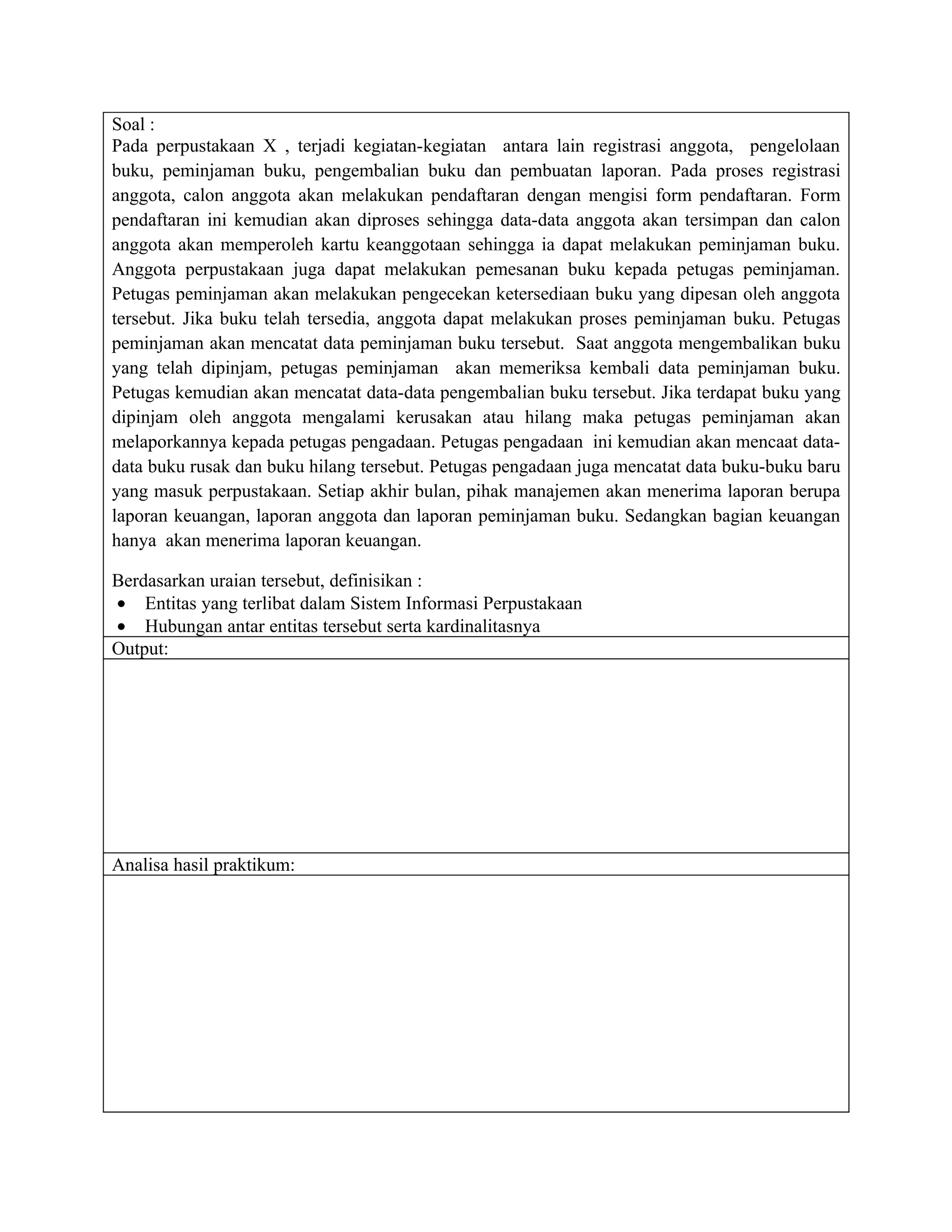 Soal :
Pada perpustakaan X , terjadi kegiatan-kegiatan antara lain registrasi anggota, pengelolaan
buku, peminjaman buku, pengembalian buku dan pembuatan laporan. Pada proses registrasi
anggota, calon anggota akan melakukan pendaftaran dengan mengisi form pendaftaran. Form
pendaftaran ini kemudian akan diproses sehingga data-data anggota akan tersimpan dan calon
anggota akan memperoleh kartu keanggotaan sehingga ia dapat melakukan peminjaman buku.
Anggota perpustakaan juga dapat melakukan pemesanan buku kepada petugas peminjaman.
Petugas peminjaman akan melakukan pengecekan ketersediaan buku yang dipesan oleh anggota
tersebut. Jika buku telah tersedia, anggota dapat melakukan proses peminjaman buku. Petugas
peminjaman akan mencatat data peminjaman buku tersebut. Saat anggota mengembalikan buku
yang telah dipinjam, petugas peminjaman akan memeriksa kembali data peminjaman buku.
Petugas kemudian akan mencatat data-data pengembalian buku tersebut. Jika terdapat buku yang
dipinjam oleh anggota mengalami kerusakan atau hilang maka petugas peminjaman akan
melaporkannya kepada petugas pengadaan. Petugas pengadaan ini kemudian akan mencaat data-
data buku rusak dan buku hilang tersebut. Petugas pengadaan juga mencatat data buku-buku baru
yang masuk perpustakaan. Setiap akhir bulan, pihak manajemen akan menerima laporan berupa
laporan keuangan, laporan anggota dan laporan peminjaman buku. Sedangkan bagian keuangan
hanya akan menerima laporan keuangan.

Berdasarkan uraian tersebut, definisikan :
• Entitas yang terlibat dalam Sistem Informasi Perpustakaan
• Hubungan antar entitas tersebut serta kardinalitasnya
Output:




Analisa hasil praktikum:
 
