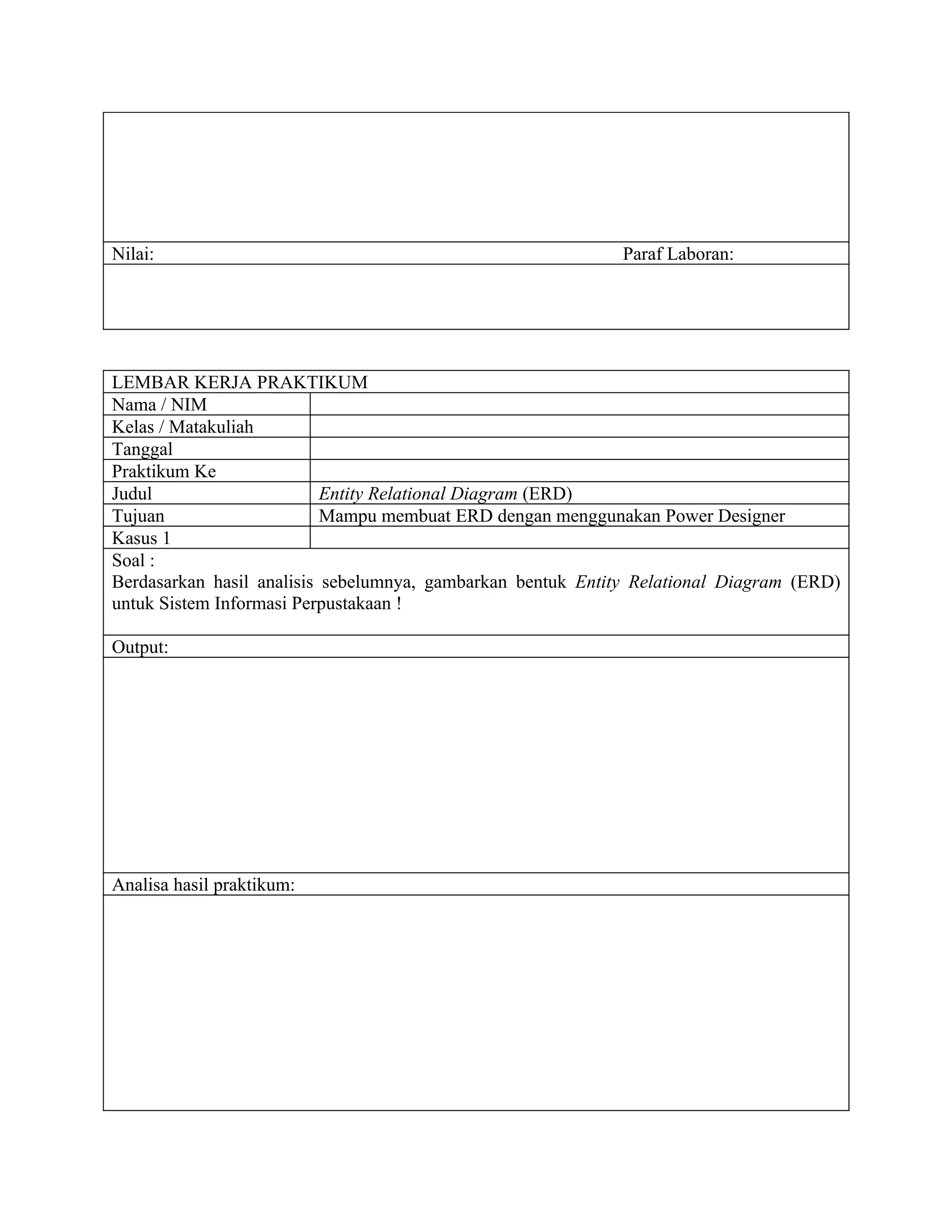 Nilai:                                                       Paraf Laboran:




LEMBAR KERJA PRAKTIKUM
Nama / NIM
Kelas / Matakuliah
Tanggal
Praktikum Ke
Judul                      Entity Relational Diagram (ERD)
Tujuan                     Mampu membuat ERD dengan menggunakan Power Designer
Kasus 1
Soal :
Berdasarkan hasil analisis sebelumnya, gambarkan bentuk Entity Relational Diagram (ERD)
untuk Sistem Informasi Perpustakaan !

Output:




Analisa hasil praktikum:
 