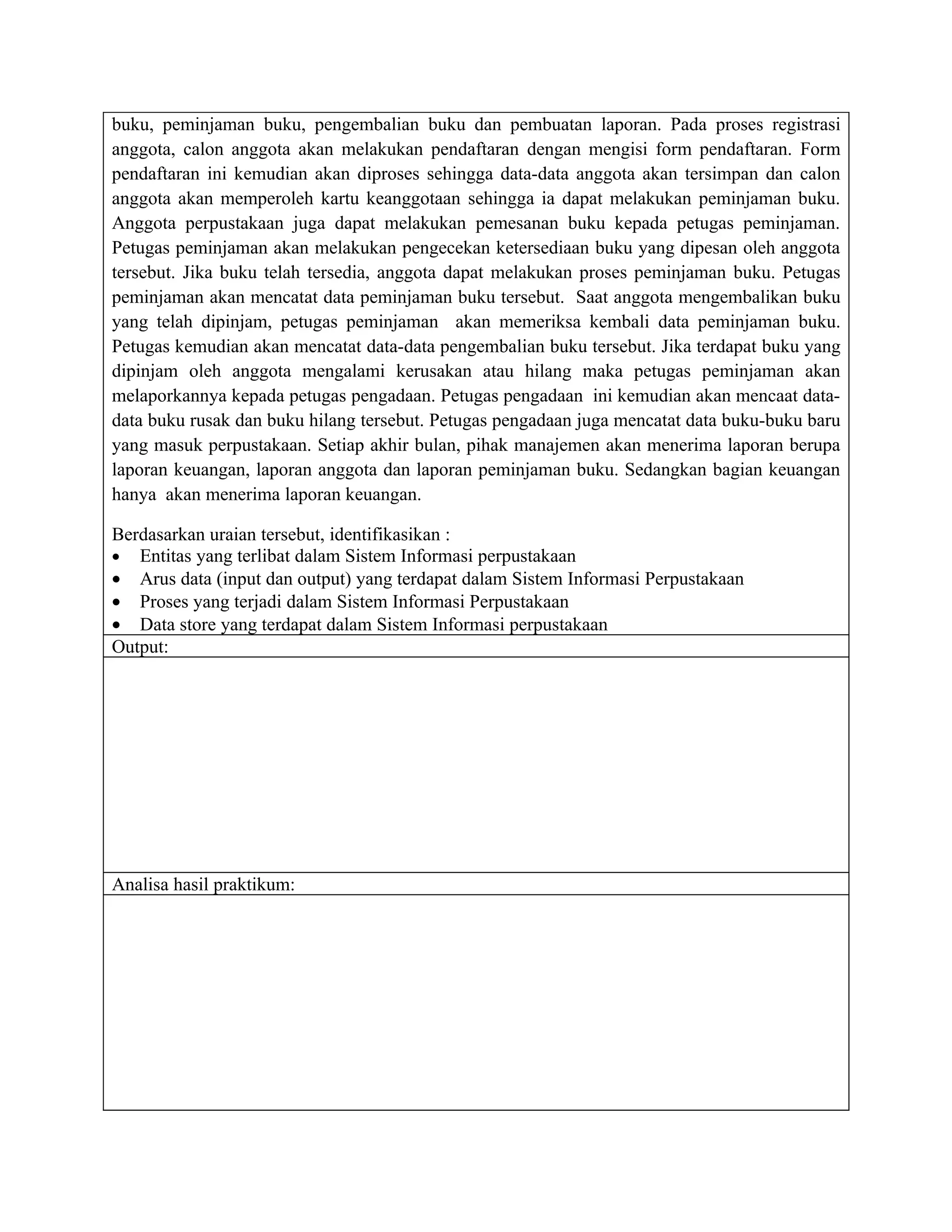 buku, peminjaman buku, pengembalian buku dan pembuatan laporan. Pada proses registrasi
anggota, calon anggota akan melakukan pendaftaran dengan mengisi form pendaftaran. Form
pendaftaran ini kemudian akan diproses sehingga data-data anggota akan tersimpan dan calon
anggota akan memperoleh kartu keanggotaan sehingga ia dapat melakukan peminjaman buku.
Anggota perpustakaan juga dapat melakukan pemesanan buku kepada petugas peminjaman.
Petugas peminjaman akan melakukan pengecekan ketersediaan buku yang dipesan oleh anggota
tersebut. Jika buku telah tersedia, anggota dapat melakukan proses peminjaman buku. Petugas
peminjaman akan mencatat data peminjaman buku tersebut. Saat anggota mengembalikan buku
yang telah dipinjam, petugas peminjaman akan memeriksa kembali data peminjaman buku.
Petugas kemudian akan mencatat data-data pengembalian buku tersebut. Jika terdapat buku yang
dipinjam oleh anggota mengalami kerusakan atau hilang maka petugas peminjaman akan
melaporkannya kepada petugas pengadaan. Petugas pengadaan ini kemudian akan mencaat data-
data buku rusak dan buku hilang tersebut. Petugas pengadaan juga mencatat data buku-buku baru
yang masuk perpustakaan. Setiap akhir bulan, pihak manajemen akan menerima laporan berupa
laporan keuangan, laporan anggota dan laporan peminjaman buku. Sedangkan bagian keuangan
hanya akan menerima laporan keuangan.

Berdasarkan uraian tersebut, identifikasikan :
• Entitas yang terlibat dalam Sistem Informasi perpustakaan
• Arus data (input dan output) yang terdapat dalam Sistem Informasi Perpustakaan
• Proses yang terjadi dalam Sistem Informasi Perpustakaan
• Data store yang terdapat dalam Sistem Informasi perpustakaan
Output:




Analisa hasil praktikum:
 
