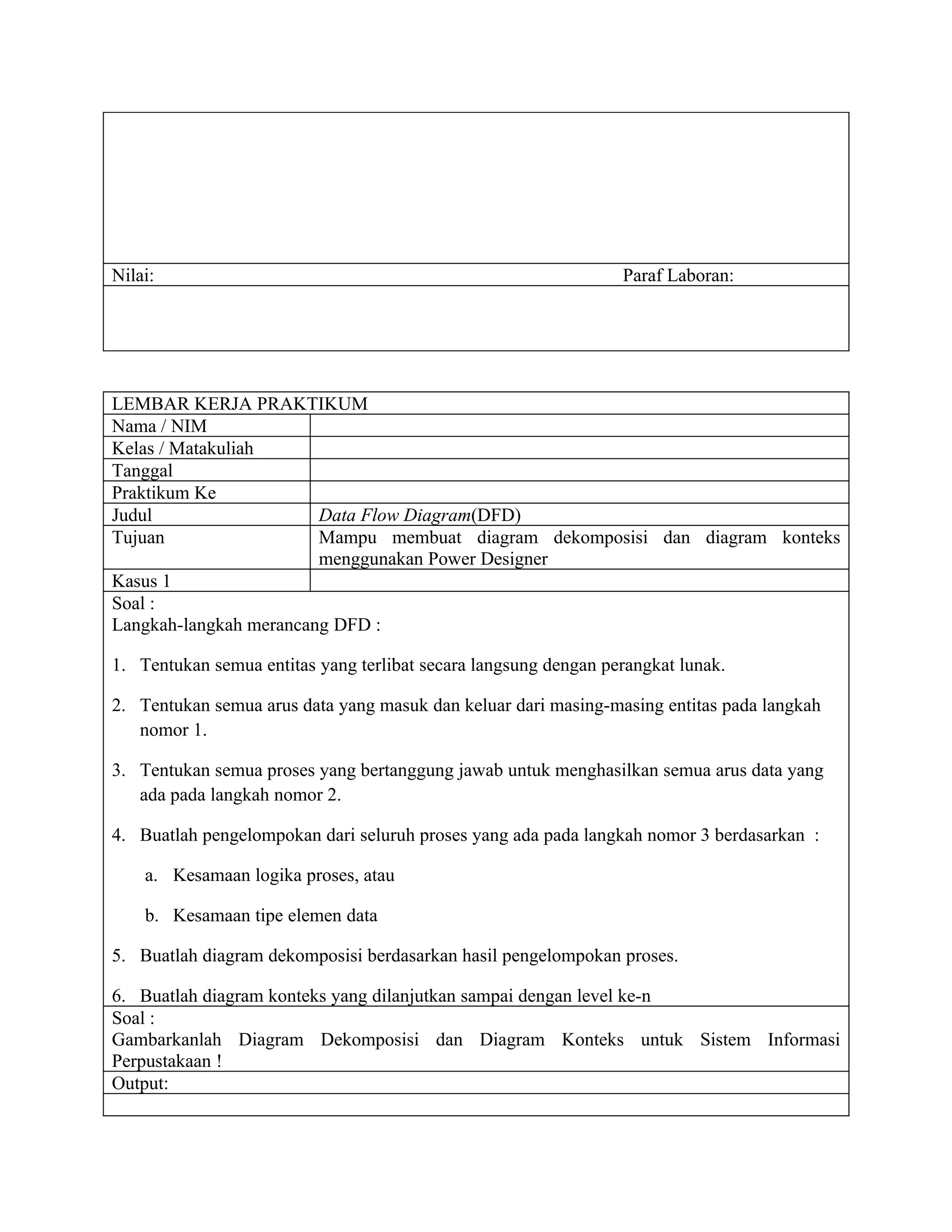 Nilai:                                                           Paraf Laboran:




LEMBAR KERJA PRAKTIKUM
Nama / NIM
Kelas / Matakuliah
Tanggal
Praktikum Ke
Judul                   Data Flow Diagram(DFD)
Tujuan                  Mampu membuat diagram dekomposisi dan diagram konteks
                        menggunakan Power Designer
Kasus 1
Soal :
Langkah-langkah merancang DFD :

1. Tentukan semua entitas yang terlibat secara langsung dengan perangkat lunak.

2. Tentukan semua arus data yang masuk dan keluar dari masing-masing entitas pada langkah
   nomor 1.

3. Tentukan semua proses yang bertanggung jawab untuk menghasilkan semua arus data yang
   ada pada langkah nomor 2.

4. Buatlah pengelompokan dari seluruh proses yang ada pada langkah nomor 3 berdasarkan :

    a. Kesamaan logika proses, atau

    b. Kesamaan tipe elemen data

5. Buatlah diagram dekomposisi berdasarkan hasil pengelompokan proses.

6. Buatlah diagram konteks yang dilanjutkan sampai dengan level ke-n
Soal :
Gambarkanlah Diagram Dekomposisi dan Diagram Konteks untuk Sistem Informasi
Perpustakaan !
Output:
 