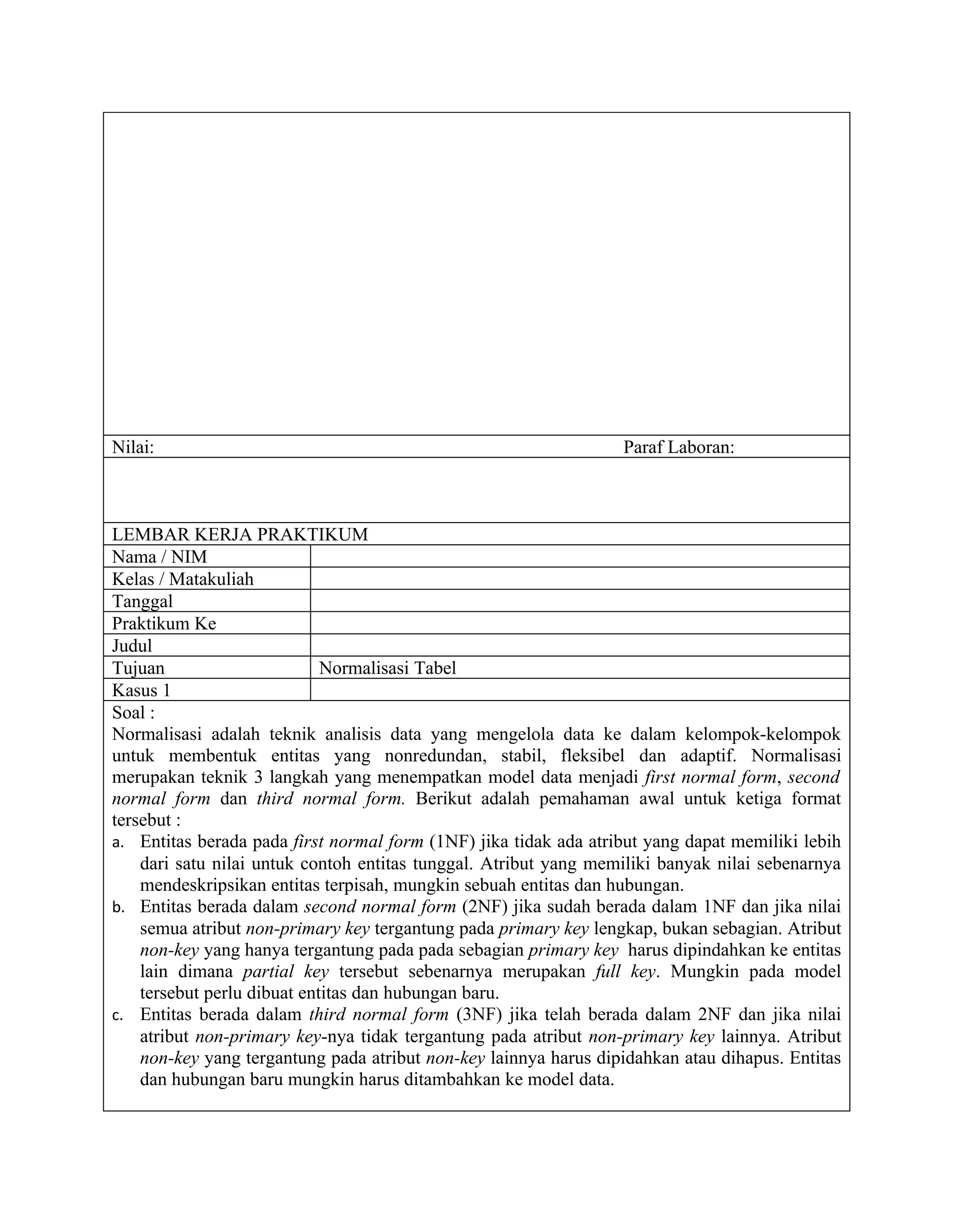 Nilai:                                                            Paraf Laboran:



LEMBAR KERJA PRAKTIKUM
Nama / NIM
Kelas / Matakuliah
Tanggal
Praktikum Ke
Judul
Tujuan                       Normalisasi Tabel
Kasus 1
Soal :
Normalisasi adalah teknik analisis data yang mengelola data ke dalam kelompok-kelompok
untuk membentuk entitas yang nonredundan, stabil, fleksibel dan adaptif. Normalisasi
merupakan teknik 3 langkah yang menempatkan model data menjadi first normal form, second
normal form dan third normal form. Berikut adalah pemahaman awal untuk ketiga format
tersebut :
a. Entitas berada pada first normal form (1NF) jika tidak ada atribut yang dapat memiliki lebih
    dari satu nilai untuk contoh entitas tunggal. Atribut yang memiliki banyak nilai sebenarnya
    mendeskripsikan entitas terpisah, mungkin sebuah entitas dan hubungan.
b. Entitas berada dalam second normal form (2NF) jika sudah berada dalam 1NF dan jika nilai
    semua atribut non-primary key tergantung pada primary key lengkap, bukan sebagian. Atribut
    non-key yang hanya tergantung pada pada sebagian primary key harus dipindahkan ke entitas
    lain dimana partial key tersebut sebenarnya merupakan full key. Mungkin pada model
    tersebut perlu dibuat entitas dan hubungan baru.
c. Entitas berada dalam third normal form (3NF) jika telah berada dalam 2NF dan jika nilai
    atribut non-primary key-nya tidak tergantung pada atribut non-primary key lainnya. Atribut
    non-key yang tergantung pada atribut non-key lainnya harus dipidahkan atau dihapus. Entitas
    dan hubungan baru mungkin harus ditambahkan ke model data.
 