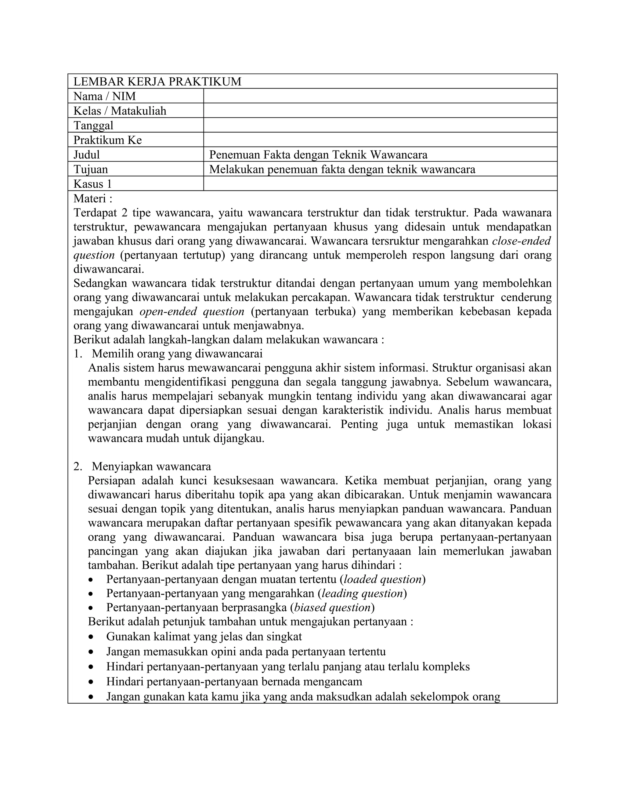 LEMBAR KERJA PRAKTIKUM
Nama / NIM
Kelas / Matakuliah
Tanggal
Praktikum Ke
Judul                      Penemuan Fakta dengan Teknik Wawancara
Tujuan                     Melakukan penemuan fakta dengan teknik wawancara
Kasus 1
Materi :
Terdapat 2 tipe wawancara, yaitu wawancara terstruktur dan tidak terstruktur. Pada wawanara
terstruktur, pewawancara mengajukan pertanyaan khusus yang didesain untuk mendapatkan
jawaban khusus dari orang yang diwawancarai. Wawancara tersruktur mengarahkan close-ended
question (pertanyaan tertutup) yang dirancang untuk memperoleh respon langsung dari orang
diwawancarai.
Sedangkan wawancara tidak terstruktur ditandai dengan pertanyaan umum yang membolehkan
orang yang diwawancarai untuk melakukan percakapan. Wawancara tidak terstruktur cenderung
mengajukan open-ended question (pertanyaan terbuka) yang memberikan kebebasan kepada
orang yang diwawancarai untuk menjawabnya.
Berikut adalah langkah-langkan dalam melakukan wawancara :
1. Memilih orang yang diwawancarai
   Analis sistem harus mewawancarai pengguna akhir sistem informasi. Struktur organisasi akan
   membantu mengidentifikasi pengguna dan segala tanggung jawabnya. Sebelum wawancara,
   analis harus mempelajari sebanyak mungkin tentang individu yang akan diwawancarai agar
   wawancara dapat dipersiapkan sesuai dengan karakteristik individu. Analis harus membuat
   perjanjian dengan orang yang diwawancarai. Penting juga untuk memastikan lokasi
   wawancara mudah untuk dijangkau.

2. Menyiapkan wawancara
   Persiapan adalah kunci kesuksesaan wawancara. Ketika membuat perjanjian, orang yang
   diwawancari harus diberitahu topik apa yang akan dibicarakan. Untuk menjamin wawancara
   sesuai dengan topik yang ditentukan, analis harus menyiapkan panduan wawancara. Panduan
   wawancara merupakan daftar pertanyaan spesifik pewawancara yang akan ditanyakan kepada
   orang yang diwawancarai. Panduan wawancara bisa juga berupa pertanyaan-pertanyaan
   pancingan yang akan diajukan jika jawaban dari pertanyaaan lain memerlukan jawaban
   tambahan. Berikut adalah tipe pertanyaan yang harus dihindari :
   • Pertanyaan-pertanyaan dengan muatan tertentu (loaded question)
   • Pertanyaan-pertanyaan yang mengarahkan (leading question)
   • Pertanyaan-pertanyaan berprasangka (biased question)
   Berikut adalah petunjuk tambahan untuk mengajukan pertanyaan :
   • Gunakan kalimat yang jelas dan singkat
   • Jangan memasukkan opini anda pada pertanyaan tertentu
   • Hindari pertanyaan-pertanyaan yang terlalu panjang atau terlalu kompleks
   • Hindari pertanyaan-pertanyaan bernada mengancam
   • Jangan gunakan kata kamu jika yang anda maksudkan adalah sekelompok orang
 