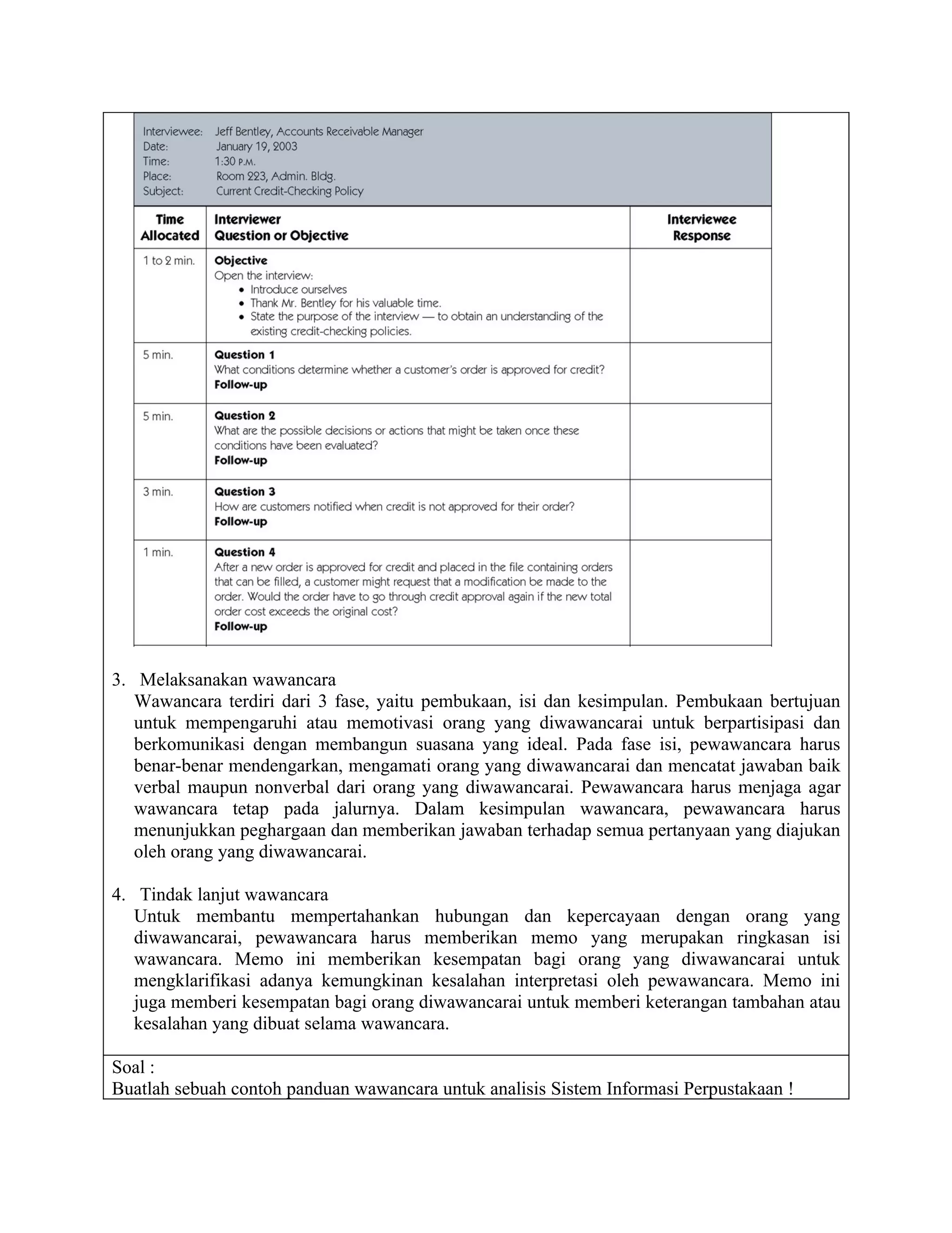 3. Melaksanakan wawancara
   Wawancara terdiri dari 3 fase, yaitu pembukaan, isi dan kesimpulan. Pembukaan bertujuan
   untuk mempengaruhi atau memotivasi orang yang diwawancarai untuk berpartisipasi dan
   berkomunikasi dengan membangun suasana yang ideal. Pada fase isi, pewawancara harus
   benar-benar mendengarkan, mengamati orang yang diwawancarai dan mencatat jawaban baik
   verbal maupun nonverbal dari orang yang diwawancarai. Pewawancara harus menjaga agar
   wawancara tetap pada jalurnya. Dalam kesimpulan wawancara, pewawancara harus
   menunjukkan peghargaan dan memberikan jawaban terhadap semua pertanyaan yang diajukan
   oleh orang yang diwawancarai.

4. Tindak lanjut wawancara
   Untuk membantu mempertahankan hubungan dan kepercayaan dengan orang yang
   diwawancarai, pewawancara harus memberikan memo yang merupakan ringkasan isi
   wawancara. Memo ini memberikan kesempatan bagi orang yang diwawancarai untuk
   mengklarifikasi adanya kemungkinan kesalahan interpretasi oleh pewawancara. Memo ini
   juga memberi kesempatan bagi orang diwawancarai untuk memberi keterangan tambahan atau
   kesalahan yang dibuat selama wawancara.

Soal :
Buatlah sebuah contoh panduan wawancara untuk analisis Sistem Informasi Perpustakaan !
 