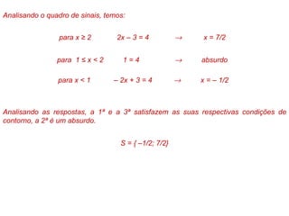 Analisando o quadro de sinais, temos: para x ≥ 2  2x – 3 = 4  x = 7/2 para  1 ≤ x < 2    1 = 4    absurdo para x < 1  – 2x + 3 = 4    x = – 1/2 Analisando as respostas, a 1ª e a 3ª satisfazem as suas respectivas condições de contorno, a 2ª é um absurdo. S = {  – 1/2; 7/2} 