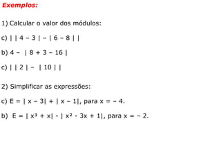 Exemplos: Calcular o valor dos módulos: | | 4 – 3 | – | 6 – 8 | | b) 4 –  | 8 + 3 – 16 |  c) | | 2 | –  | 10 | | 2) Simplificar as expressões: E = | x – 3| + | x – 1|, para x = – 4.  b)  E = | x³ + x| - | x² - 3x + 1|, para x = – 2.  