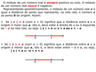O módulo de um número real é  sempre  positivo ou nulo. O módulo de um número real  nunca  é negativo. Representando geometricamente, o módulo de um número real  x  é igual a distância do ponto que representa, na reta real, o número  x  ao ponto  0  de origem. Assim:        Se  | x | < a  (com  a  > 0) significa que a distância entre  x  e a origem é menor que  a , isto é,  x  deve estar entre  – a  e  a , ou seja,  | x | <  a      -a  < x <  a . Se  | x | > a  (com  a  > 0) significa que a distância entre  x  e a origem é maior que  a , isto é, deve estar à direita de  a  ou à esquerda de  – a  na reta real, ou seja:  | x | > a    x > a ou x < –   a .   