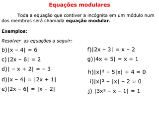 Equações modulares   Toda a equação que contiver a incógnita em um módulo num dos membros será chamada  equação modular .   Exemplos: Resolver  as equações a seguir: |x – 4| = 6 |2x – 6| = 2 | – x + 2| = – 3  d)|x – 4| = |2x + 1| e)|2x – 6| = |x – 2|  f)|2x – 3| = x – 2 g)|4x + 5| = x + 1  h)|x|² – 5|x| + 4 = 0 i)|x|² – |x| – 2 = 0 j) |3x² – x – 1| = 1  
