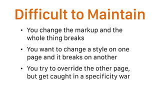Difficult to Maintain
• You change the markup and the
whole thing breaks
• You want to change a style on one
page and it breaks on another
• You try to override the other page,
but get caught in a specificity war
 