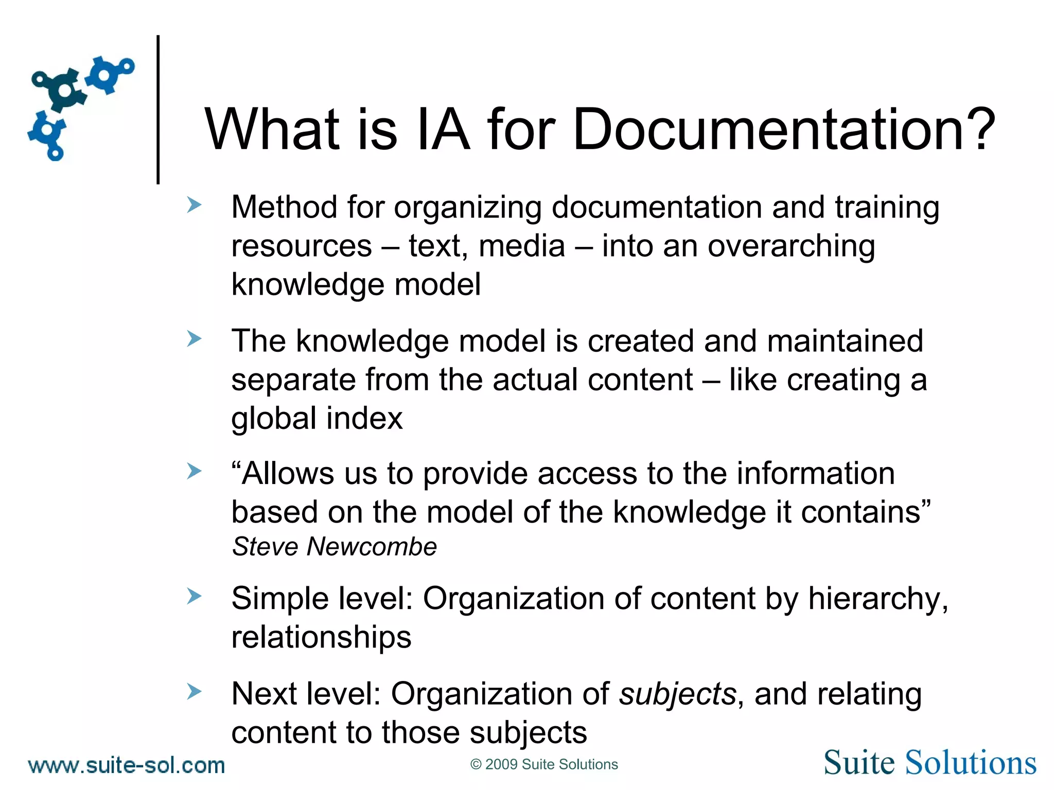 What is IA for Documentation? Method for organizing documentation and training resources – text, media – into an overarching knowledge model The knowledge model is created and maintained separate from the actual content – like creating a global index “ Allows us to provide access to the information based on the model of the knowledge it contains” Steve Newcombe Simple level: Organization of content by hierarchy, relationships Next level: Organization of  subjects , and relating content to those subjects 