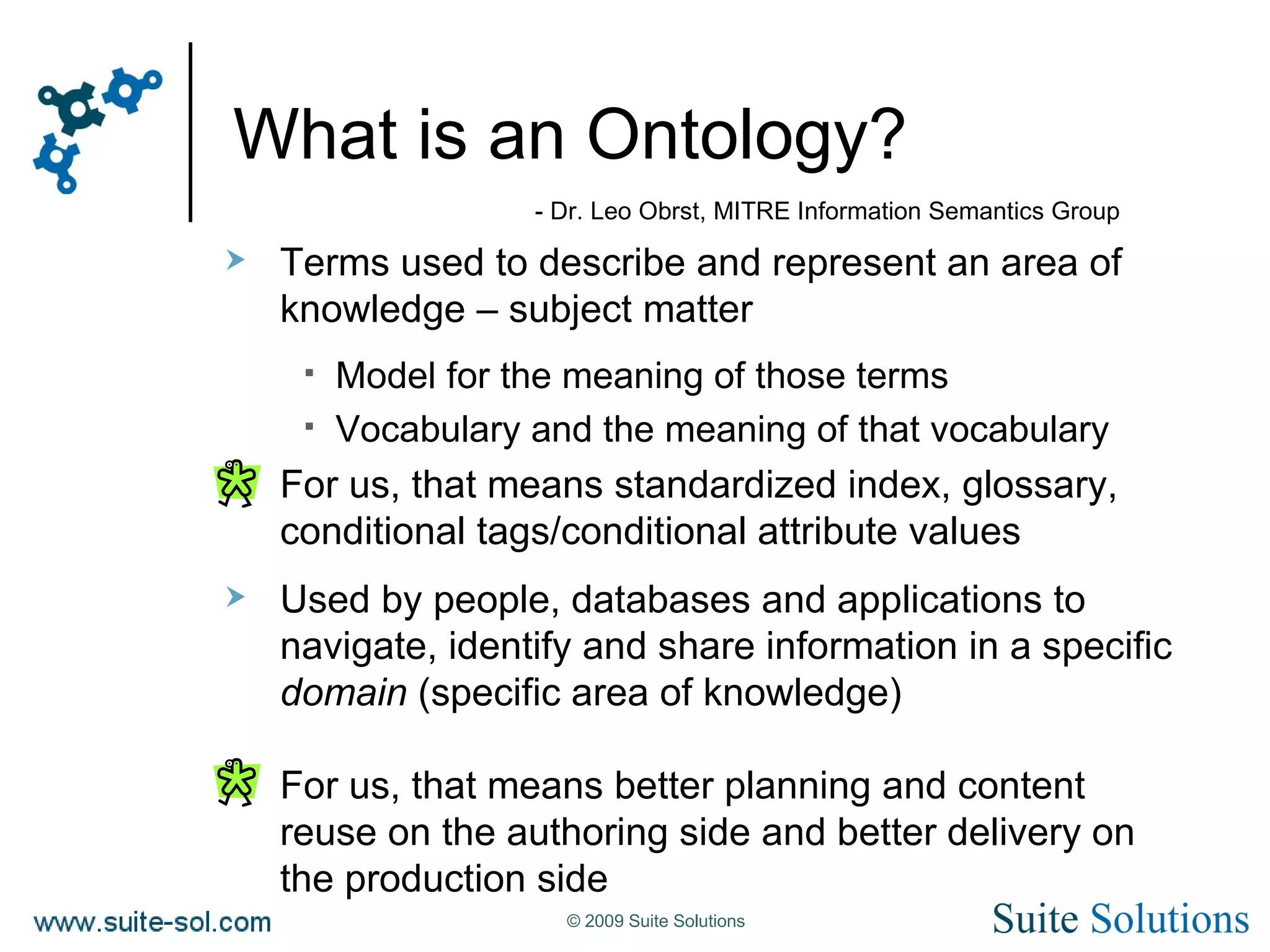 What is an Ontology? Terms used to describe and represent an area of knowledge – subject matter Model for the meaning of those terms Vocabulary and the meaning of that vocabulary For us, that means standardized index, glossary, conditional tags/conditional attribute values Used by people, databases and applications to navigate, identify and share information in a specific  domain  (specific area of knowledge) For us, that means better planning and content reuse on the authoring side and better delivery on the production side - Dr. Leo Obrst, MITRE Information Semantics Group 