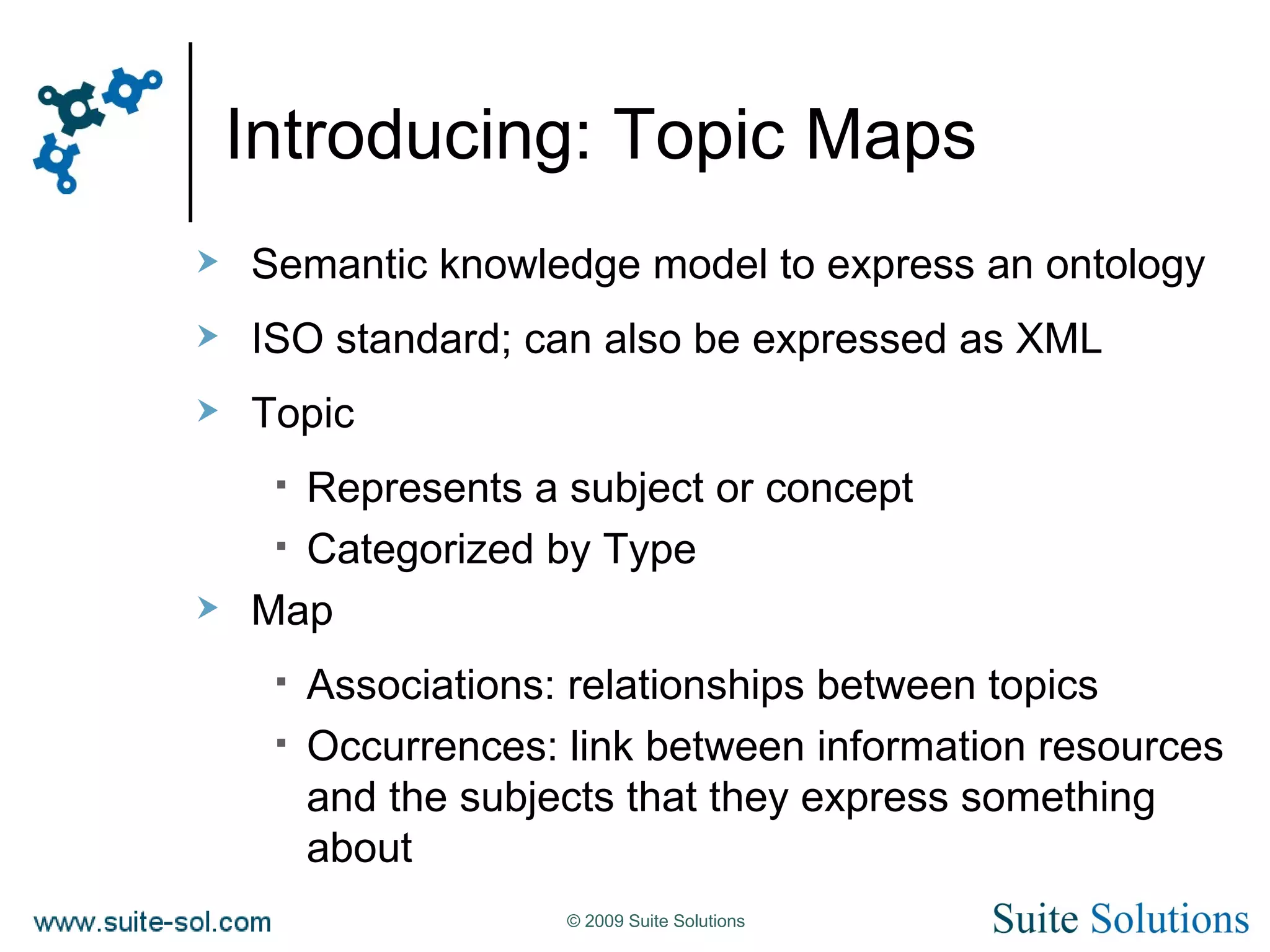 Introducing: Topic Maps Semantic knowledge model to express an ontology ISO standard; can also be expressed as XML Topic Represents a subject or concept Categorized by Type Map Associations: relationships between topics Occurrences: link between information resources and the subjects that they express something about 