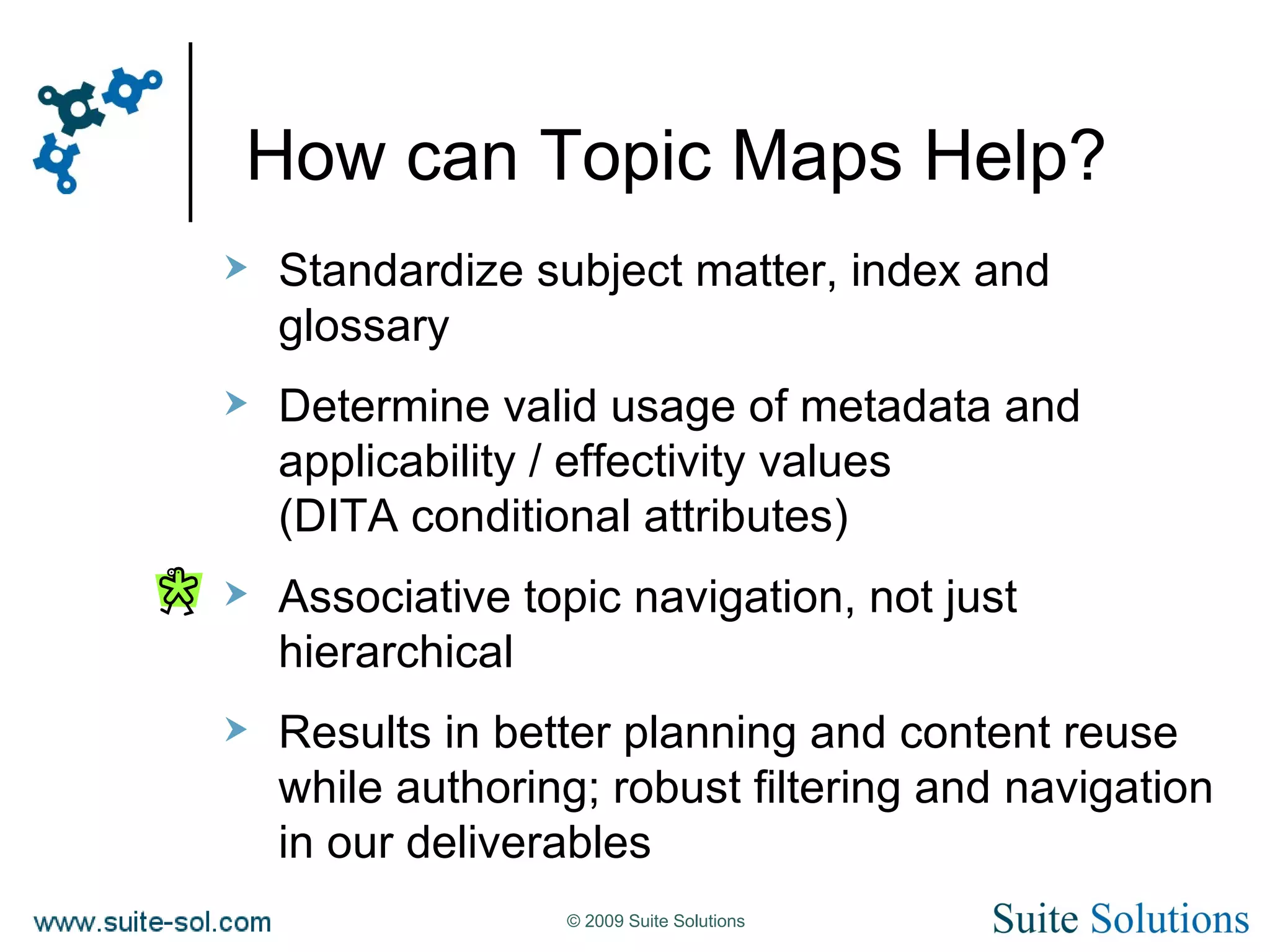 How can Topic Maps Help? Standardize subject matter, index and glossary Determine valid usage of metadata and applicability / effectivity values (DITA conditional attributes) Associative topic navigation, not just hierarchical Results in better planning and content reuse while authoring; robust filtering and navigation in our deliverables  
