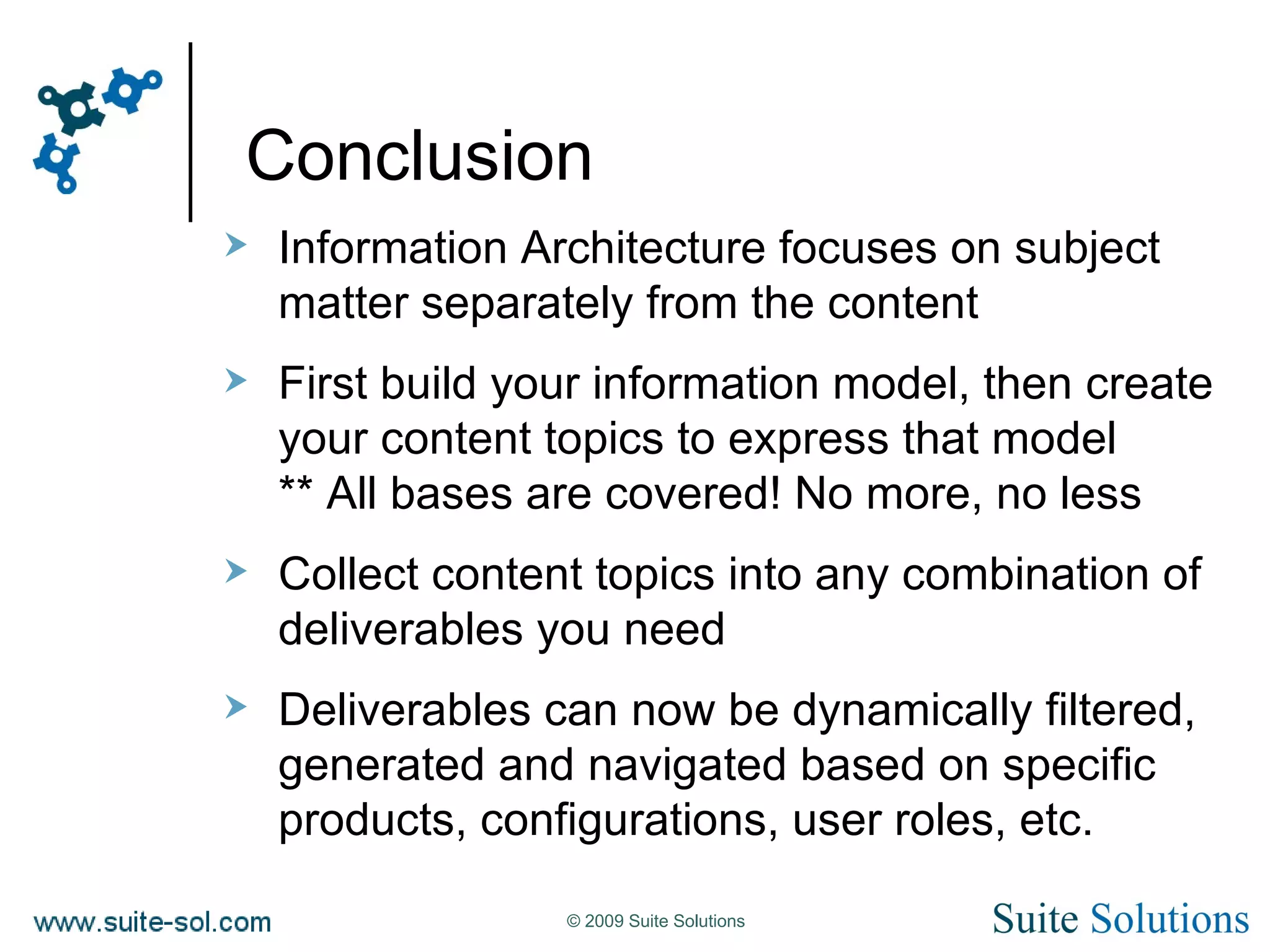 Conclusion Information Architecture focuses on subject matter separately from the content First build your information model, then create your content topics to express that model ** All bases are covered! No more, no less Collect content topics into any combination of deliverables you need Deliverables can now be dynamically filtered, generated and navigated based on specific products, configurations, user roles, etc. 