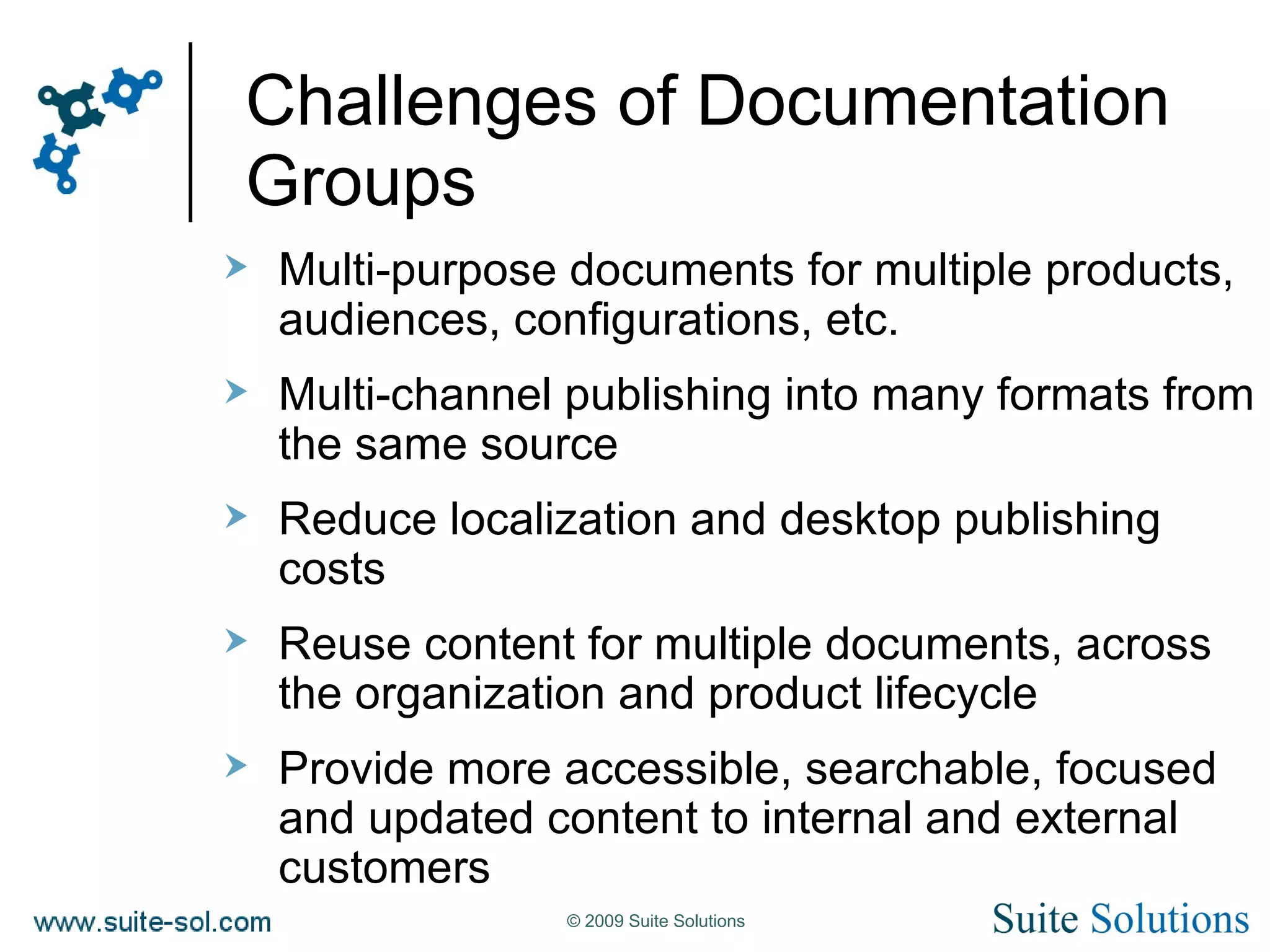 Challenges of Documentation Groups Multi-purpose documents for multiple products, audiences, configurations, etc. Multi-channel publishing into many formats from the same source Reduce localization and desktop publishing costs Reuse content for multiple documents, across the organization and product lifecycle Provide more accessible, searchable, focused and updated content to internal and external customers 