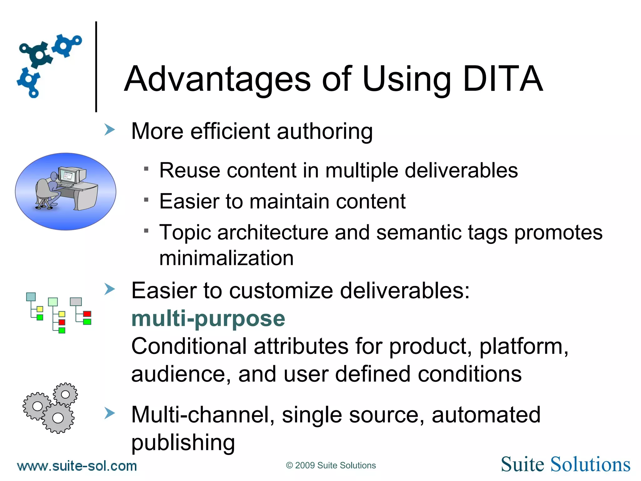 Advantages of Using DITA More efficient authoring Reuse content in multiple deliverables Easier to maintain content Topic architecture and semantic tags promotes minimalization Easier to customize deliverables: multi-purpose Conditional attributes for product, platform, audience, and user defined conditions Multi-channel, single source, automated publishing 
