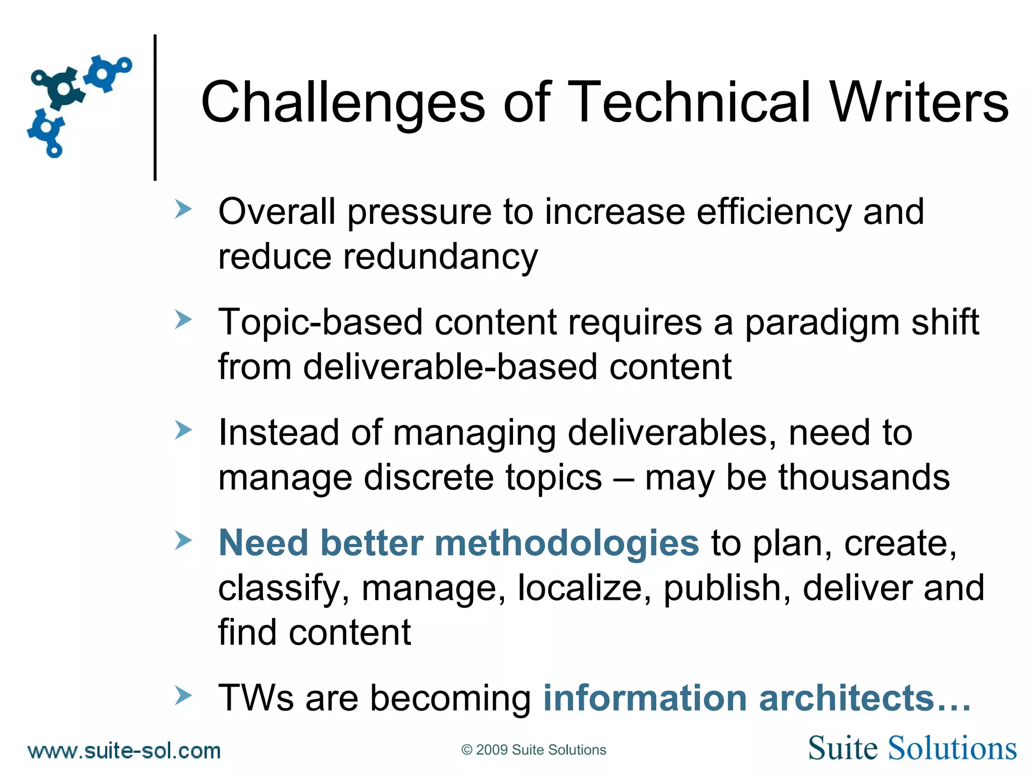 Challenges of Technical Writers Overall pressure to increase efficiency and reduce redundancy Topic-based content requires a paradigm shift from deliverable-based content Instead of managing deliverables, need to manage discrete topics – may be thousands Need better methodologies  to plan, create, classify, manage, localize, publish, deliver and find content TWs are becoming  information architects… 