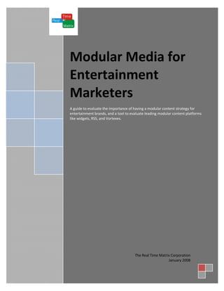 [

    Modular Media for
    Entertainment
    Marketers
    A guide to evaluate the importance of having a modular content strategy for
    entertainment brands, and a tool to evaluate leading modular content platforms
    like widgets, RSS, and Vortexes.




                                          The Real Time Matrix Corporation
                                                             January 2008