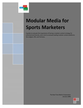 Modular Media for
Sports Marketers
A guide to evaluate the importance of having a modular content strategy for
entertainment brands, and a tool to evaluate leading modular content platforms
like widgets, RSS, and Vortexes.




                                      The Real Time Matrix Corporation
                                                         January 2008